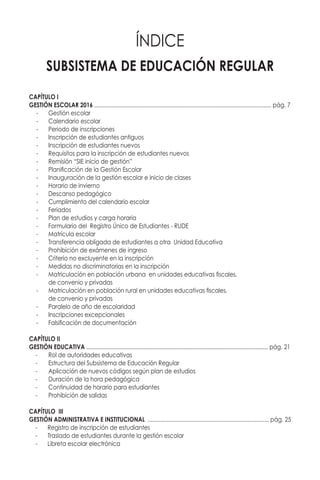 SUBSISTEMA DE EDUCACIÓN REGULAR
ÍNDICE
CAPÍTULO I
GESTIÓN ESCOLAR 2017 .................................................................................................................. pág. 7
-	 Gestión escolar
-	 Calendario escolar
-	 Periodo de inscripciones
-	 Inscripción de estudiantes antiguos
-	 Inscripción de estudiantes nuevos
-	 Requisitos para la inscripción de estudiantes nuevos
-	 Remisión “SIE inicio de gestión”
-	 Planificación de la Gestión Escolar
-	 Inauguración de la gestión escolar e inicio de clases
-	 Horario de invierno
-	 Descanso pedagógico
-	 Cumplimiento del calendario escolar
-	Feriados
-	 Plan de estudios y carga horaria
-	 Formulario del Registro Único de Estudiantes - RUDE
-	 Matrícula escolar
-	 Transferencia obligada de estudiantes a otra Unidad Educativa
-	 Prohibición de exámenes de ingreso
-	 Criterio no excluyente en la inscripción
-	 Medidas no discriminatorias en la inscripción
-	 Matriculación en población urbana en unidades educativas fiscales,
	 de convenio y privadas
-	 Matriculación en población rural en unidades educativas fiscales,
	 de convenio y privadas
-	 Paralelo de año de escolaridad
-	 Inscripciones excepcionales
-	 Falsificación de documentación
CAPÍTULO II
GESTIÓN EDUCATIVA ..................................................................................................................... pág. 22
-	 Rol de autoridades educativas
-	 Estructura del Subsistema de Educación Regular
-	 Aplicación de nuevos códigos según plan de estudios
-	 Duración de la hora pedagógica
-	 Continuidad de horario para estudiantes
-	 Prohibición de salidas
CAPÍTULO III
GESTIÓN ADMINISTRATIVA E INSTITUCIONAL .............................................................................. pág. 26
-	 Registro de inscripción de estudiantes
-	 Traslado de estudiantes durante la gestión escolar
-	 Libreta escolar electrónica
 