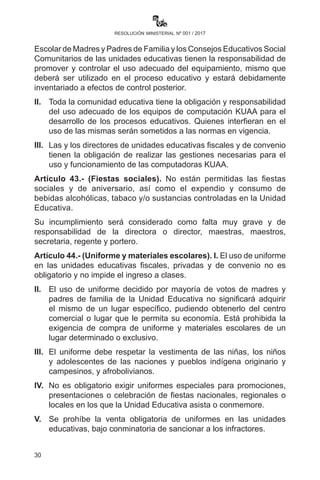 30
resolución ministerial nº 001 / 2017
Artículo 41.- (Uso de la infraestructura). I. Las y los directores de
unidades educativas fiscales y de convenio deberán coadyuvar,
conjuntamente con la Junta Escolar de Madres y Padres de Familia y
Consejos Educativos Social Comunitarios, en toda la gestión escolar
en el inicio, proceso y cierre de gestión, así como en la conservación
de la infraestructura, equipamiento y mobiliario conforme a normativa
vigente, exceptuando las actividades curriculares, mismas que son de
exclusiva responsabilidad del personal docente.
II.	 Se prohíbe a la comunidad educativa el consumo de tabaco,
bebidas alcohólicas y todo tipo de estupefacientes en las unidades
educativas, debiendo hacer cumplir esta determinación las
direcciones de las unidades educativas y direcciones distritales.
III.	 Se respeta el derecho propietario de las unidades educativas
fiscales y de convenio; en consecuencia, se coordina con la
Dirección el uso adecuado de la infraestructura.
IV.	 La Dirección Distrital de Educación, en coordinación con los
Gobiernos Municipales, debe propiciar normas del uso comunitario
y compartido de la infraestructura.
Artículo 42.- (Equipamiento). I. Las directoras y los directores, la Junta
Escolar de Madres y Padres de Familia y los Consejos Educativos Social
Comunitarios de las unidades educativas tienen la responsabilidad de
promover y controlar el uso adecuado del equipamiento, mismo que
deberá ser utilizado en el proceso educativo y estará debidamente
inventariado a efectos de control posterior.
II. 	 Toda la comunidad educativa tiene la obligación y responsabilidad
del uso adecuado de los equipos de computación KUAA para el
desarrollo de los procesos educativos. Quienes interfieran en el
uso de las mismas serán sometidos a las normas en vigencia.
III. 	 Las y los directores de unidades educativas fiscales y de convenio
tienen la obligación de realizar gestiones necesarias para el uso y
funcionamiento de las computadoras KUAA.
Artículo 43.- (Fiestas sociales). No están permitidas las fiestas
sociales y de aniversario, así como el expendio y consumo de bebidas
alcohólicas, tabaco y/o sustancias controladas en la Unidad Educativa.
Su incumplimiento será considerado como falta muy grave y de
 