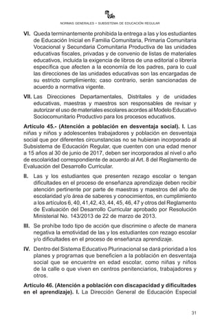 31
normas generales - subsistema de educación regular
responsabilidad de la directora o director, maestras, maestros,
secretaria, regente y portero o portera.
Artículo 44.- (Uniforme y materiales escolares). I. El uso de uniforme
en las unidades educativas fiscales, privadas y de convenio no es
obligatorio y no impide el ingreso a clases.
II.	 El uso de uniforme decidido por mayoría de votos de madres y
padres de familia de la Unidad Educativa no significará adquirir
el mismo de un lugar específico, pudiendo obtenerlo del centro
comercial o lugar que le permita su economía. Está prohibida la
exigencia de compra de uniforme y materiales escolares de un
lugar determinado o exclusivo.
III.	 El uniforme debe respetar la vestimenta de las niñas, los niños
y adolescentes de las naciones y pueblos indígena originario y
campesinos, y afrobolivianos.
IV.	 No es obligatorio exigir uniformes especiales para promociones,
presentaciones o celebración de fiestas nacionales, regionales o
locales en los que la Unidad Educativa asista o conmemore.
V.	 Se prohíbe la venta obligatoria de uniformes en las unidades
educativas, bajo conminatoria de sancionar a los infractores.
VI.	 Queda terminantemente prohibida la entrega a las y los
estudiantes de Educación Inicial en Familia Comunitaria, Primaria
Comunitaria Vocacional y Secundaria Comunitaria Productiva de
las unidades educativas fiscales, privadas y de convenio de listas
de materiales educativos, incluida la exigencia de libros de una
editorial o librería específica que afecten a la economía de los
padres, para lo cual las direcciones de las unidades educativas
son las encargadas de su estricto cumplimiento; caso contrario,
serán sancionadas de acuerdo a normativa vigente.
VII.	Las Direcciones Departamentales, Distritales y de unidades
educativas, maestras y maestros son responsables de revisar y
autorizar el uso de materiales escolares acordes con el Modelo
Educativo Sociocomunitario Productivo para los procesos
educativos.
Artículo 45.- (Atención a población en desventaja social). I. Las
niñas y niños y adolescentes trabajadores y población en desventaja
 
