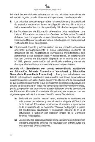 32
resolución ministerial nº 001 / 2017
social que por diferentes circunstancias no se hubieran incorporado al
Subsistema de Educación Regular que cuenten con una edad menor a
15 años al 30 de junio de 2017, deben ser incorporados al nivel o año
de escolaridad correspondiente de acuerdo al Art. 8 del Reglamento de
Evaluación del Desarrollo Curricular.
II.	 Las y los estudiantes que presenten rezago escolar o tengan
dificultades en el proceso de enseñanza aprendizaje deben
recibir atención pertinente por parte de maestras y maestros
del año de escolaridad y/o área de saberes y conocimientos, en
cumplimiento a los artículos 6, 40, 41, 42, 43, 44, 45, 46, 47 y
otros del Reglamento de Evaluación del Desarrollo Curricular
aprobado por R. M. No. 143 de 22 de marzo de 2013.
III.	 Se prohíbe todo tipo de acción que discrimine o afecte de manera
negativa la emotividad de las y los estudiantes con rezago escolar
y/o dificultades en el proceso de enseñanza aprendizaje.
IV.	 Dentro del Sistema Educativo Plurinacional se dará prioridad a los
planes y programas que beneficien a la población en desventaja
social que se encuentre en edad escolar, como niñas y niños de la
calle, o que viven en centros penitenciarios, trabajadores y otros.
Artículo 46. (Atención a población con discapacidad y dificultades
en el aprendizaje). I. La Dirección General de Educación Especial
brindará las condiciones adecuadas en las unidades educativas de
educación regular para la atención a las personas con discapacidad.
II.	 Las unidades educativas que reúnan las condiciones y
disponibilidad de espacios necesarios tienen la obligación de
inscribir a todas y todos los estudiantes con discapacidad y
dificultades de aprendizaje.
III.	 La Subdirección de Educación Alternativa debe establecer una
Unidad Educativa cercana a los Centros de Educación Especial
del área que corresponda en coordinación con la Subdirección
de Educación Regular para la atención a estudiantes con
discapacidad y dificultades en el aprendizaje.
IV.	 El personal docente y administrativo de las unidades educativas
apoyarán pedagógicamente a estos estudiantes mediante el
desarrollo de las adaptaciones curriculares metodológicas con
pertinencia a sus características y necesidades en coordinación
 