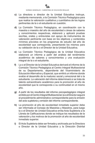 33
normas generales - subsistema de educación regular
con los Centros de Educación Especial en el marco de la Ley
N° 548, previa presentación del certificado médico y carnet de
discapacidad emitido por las entidades correspondientes.
Artículo 47.- (Estudiantes con talento extraordinario académico
en Educación Primaria Comunitaria Vocacional y Educación
Secundaria Comunitaria Productiva). I. Las y los estudiantes con
talento extraordinario académico son aquellos que tienen desarrolladas
sus dimensiones: ser-saber-hacer-decidir más allá del año de
escolaridad al que asisten regularmente y que demuestran sus logros
educativos en un año de escolaridad en todos los campos de saberes
y conocimientos, por lo que pueden ser promovidos a partir del tercer
año de escolaridad de Educación Primaria Comunitaria Vocacional,
de acuerdo con los siguientes procedimientos en coordinación con el
Subsistema:
a)	Solicitud del padre, madre, tutor, maestras o maestros de
aula o área de saberes y conocimientos dirigida al Director/a
de la Unidad Educativa requiriendo el análisis y aprobación
de la evaluación de la Comisión Técnico Pedagógica a partir
del rendimiento académico y evaluación integral de la o el
estudiante, o también por decisión propia de la Comisión
Técnico Pedagógica.
b)	 Las solicitudes serán realizadas hasta la culminación del primer
bimestre, debiendo emitirse los resultados en el transcurso de
los siguientes 20 días hábiles.
c)	La directora o director de la Unidad Educativa instruye
mediante memorando a la Comisión Técnico Pedagógica para
que realice la valoración cualitativa y cuantitativa de los logros
pertinentes de la o el estudiante en cuestión.
d)	La Comisión Técnico Pedagógica, en coordinación con la
maestra o maestro del año de escolaridad o áreas de saberes
y conocimientos respectivas, elaborará y aplicará pruebas
escritas, orales y entrevistas con apoyo de instrumentos de
valoración pertinente con base en los objetivos y contenidos
mínimos previstos en los programas de estudio del año de
escolaridad que corresponda, presentando los mismos para
su validación de la o el Director de la Unidad Educativa.
e)	La Comisión Técnico Pedagógica de la Unidad Educativa
 