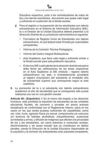 34
resolución ministerial nº 001 / 2017
elaborará un informe a partir del análisis del rendimiento
académico de saberes y conocimientos y una evaluación
integral de la o el estudiante.
f)	 La o el Director de la Unidad Educativa derivará el informe de la
Comisión Técnico Pedagógica al Centro Integral Multisectorial
de su Departamento, dependiente del Viceministerio de
Educación Alternativa y Especial, que emitirá un informe donde
evalúe el desarrollo de la madurez social y emocional del o la
estudiante. La valoración del informe determinará si se trata de
talento extraordinario académico para la promoción al año de
escolaridad que le corresponda o su continuidad en el mismo
año.
g)	 A partir de los resultados del informe psicopedagógico integral
emitido por el Centro Integral Multisectorial, la o el Director
seguirá el procedimiento administrativo correspondiente
para la emisión del Acta Supletoria y emisión del informe
correspondiente.
h)	La promoción al año de escolaridad inmediato superior debe
ser informada al Consejo de Maestras y Maestros, para luego
la o el Director de Unidad Educativa emita Acta Supletoria a la
Libreta de Calificaciones donde se indique los resultados de la
valoración y los motivos de la promoción al año de escolaridad
inmediato superior.
i)	 El Acta Supletoria debe ser firmada y archivada por la Directora
o Director de la Unidad Educativa y la Dirección Distrital
Educativa respectiva, junto a los centralizadores de notas de
las y los demás estudiantes, documento que posee valor legal
y suficiente en sustitución de la libreta escolar.
j)	 Para el registro e incorporación de los estudiantes con talento
extraordinario en el Sistema de Información Educativa (SIE),
la o el Director de la Unidad Educativa deberá presentar a la
Dirección Distrital de su jurisdicción administrativa lo siguiente:
	 •	 Formulario de Registro Único de Estudiantes con talento
extraordinario, el cual deberá estar firmado por autoridades
competentes.
	 •	 Informe de la Comisión Técnica Pedagógica.
	 •	 Informe del Centro Integral Multisectorial.
 