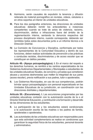35
normas generales - subsistema de educación regular
	 •	 Acta Supletoria, que tiene valor legal y suficiente similar a la
libreta escolar para esta población educativa.
	 •	 El técnico SIE o polivalente de la dirección distrital educativa
debe llenar las calificaciones de las áreas respectivas en el
ActaSupletoriaalSIE(módulo-registrotalentoextraordinario)
vía web, e inmediatamente procederá al registro (inscripción)
del estudiante al inmediato año de escolaridad superior que
corresponda según el Acta Supletoria.
II.	 La promoción de la o el estudiante con talento extraordinario
académico al año de escolaridad que le corresponda sólo puede
realizarse una vez en una gestión escolar.
Artículo 48.- (Expulsión). I. En el marco del respeto a los derechos
humanos, está prohibida la expulsión de estudiantes de las unidades
educativas fiscales, de convenio y privadas sin previo proceso
disciplinario, de conformidad con el Reglamento Interno, salvo en los
casos en los que exista pruebas suficientes de culpabilidad, como ser:
robo, hurto, agresión física y/o sexual, compra/venta y/o consumo
y/o tenencia de bebidas alcohólicas, estupefacientes, sustancias
controladas y armas, y difusión de imágenes que afectan a la privacidad
de las y los estudiantes, así como prácticas o conductas racistas,
discriminatorias y de acoso escolar que se constituyan en delitos
penales, siendo la Dirección de la Unidad Educativa responsable de
la expulsión y la remisión de antecedentes ante autoridad competente.
II.	 Asimismo, serán causales de expulsión la tenencia y difusión
reiterada de material pornográfico en revistas, videos, celulares o
en otros soportes al interior de unidades educativas.
III.	 Para los dos parágrafos anteriores, las direcciones de unidades
educativas deberán remitir los antecedentes a instancias
competentes cuando se trate de actos de violencia, racismo,
discriminación, delitos o infracciones fuera del ámbito de la
reglamentación interna, sentando la denuncia respectiva del
proceso disciplinario interno, cuando corresponda, debiendo ser
remitidos todos estos documentos junto a un informe técnico a la
Dirección Distrital.
IV. 	 La Comisión de Convivencia y Disciplina, conformada por todos
los representantes de la Comunidad Educativa dentro de sus
funciones, deben realizar actividades de prevención a las prácticas
 