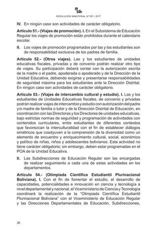 36
resolución ministerial nº 001 / 2017
o conductas racistas, discriminatorias y de acoso escolar que se
constituyan en delitos penales.
Artículo 49.- (Apoyo psicopedagógico). I. En el marco del respeto a
los derechos humanos, se remitirá a los centros especializados de los
Gobiernos Autónomos Departamentales y Municipales a estudiantes
de las unidades educativas fiscales, de convenio y privadas que
cometieren abusos y acciones deshonestas que mellen la integridad
de sus pares (acoso escolar), previa notificación a sus padres, tutor o
apoderados.
II.	 Los Gobiernos Municipales, en uso de sus competencias, podrán
brindar apoyo psicopedagógico con personal especializado en las
Unidades Educativas de su jurisdicción, en coordinación con las
direcciones distritales y departamentales.
Artículo 50.- (Excursiones). I. Las excursiones programadas por las
unidades educativas contarán con la autorización escrita de la o el
Director Distrital de Educación, y contribuirán a la formación y desarrollo
de las dimensiones de los estudiantes.
II.	 La participación de las y los estudiantes estará condicionada
a la autorización escrita de las madres o los padres de familia,
apoderadas o apoderados.
III.	 Las autoridades de las unidades educativas son responsables
para que esta actividad complementaria se realice en condiciones
que garanticen la seguridad física de los estudiantes, personal
docente y administrativo.
IV.	 En ningún caso son actividades de carácter obligatorio.
Artículo 51.- (Viajes de promoción). I. En el Subsistema de Educación
Regular los viajes de promoción están prohibidos durante el calendario
escolar.
II.	 Los viajes de promoción programados por las y los estudiantes
son de responsabilidad exclusiva de los padres de familia.
Artículo 52.- (Otros viajes). Las y los estudiantes de unidades
educativas fiscales, privadas y de convenio podrán realizar otro tipo
de viajes. Su participación deberá contar con la autorización escrita
de la madre o el padre, apoderada o apoderado y de la Dirección de la
Unidad Educativa, debiendo exigirse y presentarse responsabilidades
 