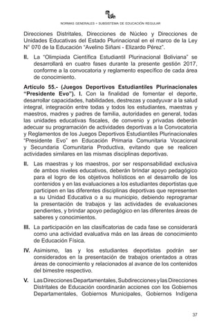 37
normas generales - subsistema de educación regular
de seguridad máxima para los estudiantes ante la Dirección Distrital.
En ningún caso son actividades de carácter obligatorio.
Artículo 53.- (Viajes de intercambio cultural y estudio). I. Las y los
estudiantes de Unidades Educativas fiscales, de convenio y privadas
podrán realizar viajes de intercambio y estudio con autorización del padre
y/o madre de familia o tutor y de la Dirección Distrital de Educación, en
coordinación con las Directoras y los Directores de unidades educativas,
bajo estrictas normas de seguridad y programación de actividades con
contenidos curriculares, entre estudiantes de diferentes contextos que
favorezcan la interculturalidad con el fin de establecer diálogos simétricos
que coadyuven a la comprensión de la diversidad como un elemento de
encuentro y enriquecimiento cultural, social, económico y político de niñas,
niños y adolescentes bolivianos. Esta actividad no tiene carácter obligatorio,
sin embargo deben estar programadas en el Plan Operativo Anual (POA),
de la Unidad Educativa.
II.	 Las Subdirecciones de Educación Regular son las encargadas
de realizar seguimiento a cada una de estas actividades en los
departamentos.
Artículo 54.- (Olimpiada Científica Estudiantil Plurinacional
Boliviana). I. Con el fin de fomentar el estudio, el desarrollo de
capacidades, potencialidades e innovación en ciencia y tecnología a
nivel departamental y nacional, el Viceministerio de Ciencia yTecnología
coordinará la realización de la “Olimpiada Científica Estudiantil
Plurinacional Boliviana” con el Viceministerio de Educación Regular
y las Direcciones Departamentales de Educación, Subdirecciones,
Direcciones Distritales, Direcciones de Núcleo y Direcciones de
Unidades Educativas del Estado Plurinacional en el marco de la Ley
N° 070 de la Educación “Avelino Siñani - Elizardo Pérez”.
II.	 La “Olimpiada Científica Estudiantil Plurinacional Boliviana” se
desarrollará en cuatro fases durante la presente gestión 2017,
conforme a la convocatoria y reglamento específico de cada área
de conocimiento.
Artículo 55.- (Juegos Deportivos Estudiantiles Plurinacionales
“Presidente Evo”). I. Con la finalidad de fomentar el deporte,
desarrollar capacidades, habilidades, destrezas y coadyuvar a la salud
integral, integración entre todas y todos los estudiantes, maestras y
maestros, madres y padres de familia, autoridades en general, todas
 
