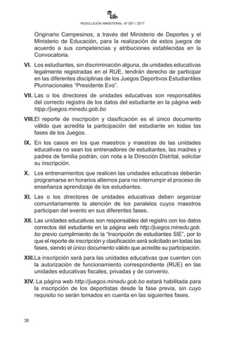 38
resolución ministerial nº 001 / 2017
las unidades educativas fiscales, de convenio y privadas deberán
adecuar su programación de actividades deportivas a la Convocatoria
y Reglamentos de los Juegos Deportivos Estudiantiles Plurinacionales
“Presidente Evo” en Educación Primaria Comunitaria Vocacional
y Secundaria Comunitaria Productiva, evitando que se realicen
actividades similares en las mismas disciplinas deportivas.
II.	 Las maestras y los maestros, por ser responsabilidad exclusiva
de ambos niveles educativos, deberán brindar apoyo pedagógico
para el logro de los objetivos holísticos en el desarrollo de los
contenidos y en las evaluaciones a los estudiantes deportistas que
participen en las diferentes disciplinas deportivas que representen
a su Unidad Educativa o a su municipio, debiendo reprogramar
la presentación de trabajos y las actividades de evaluaciones
pendientes, y brindar apoyo pedagógico en las diferentes áreas
de saberes y conocimientos.
III.	 La participación en las clasificatorias de cada fase se considerará
como una actividad evaluativa más en las áreas de conocimiento
de Educación Física.
IV.	 Asimismo,lasylosestudiantesdeportistaspodránserconsideradosen
la presentación de trabajos orientados a otras áreas de conocimiento y
relacionados con el avance de los contenidos del bimestre respectivo.
V.	 Las Direcciones Departamentales, Subdirecciones y las
Direcciones Distritales de Educación coordinarán acciones
con los Gobiernos Departamentales, Gobiernos Municipales,
Gobiernos Indígena Originario Campesinos, a través del Ministerio
de Deportes y el Ministerio de Educación, para la realización
de estos juegos de acuerdo a sus competencias y atribuciones
establecidas en la Convocatoria.
VI.	Los estudiantes, sin discriminación alguna, de unidades
educativas legalmente registradas en el RUE, tendrán derecho de
participar en las diferentes disciplinas de los Juegos Deportivos
Estudiantiles Plurinacionales “Presidente Evo”.
VII.	 Las o los directores de unidades educativas son responsables
del correcto registro de los datos del estudiante en la página web
htpp://juegos.minedu.gob.bo
VIII.	 El reporte de inscripción y clasificación es el único documento
 