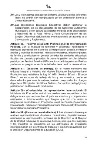 39
normas generales - subsistema de educación regular
válido que acredita la participación del o la estudiante en todas las
fases de los Juegos.
IX.	 En los casos en los que maestros y maestras de las unidades
educativas no sean los entrenadores de estudiantes, las madres y
padres de familia podrán, con nota a la Dirección Distrital, solicitar
la inscripción.
X.	 Los entrenamientos que realicen las unidades educativas deberán
programarse en horarios alternos para no interrumpir el proceso
de enseñanza aprendizaje de los estudiantes.
XI.	 Las o los directores de unidades educativas deben organizar
comunitariamente la atención de los paralelos cuyos maestros
participan del evento en sus diferentes fases.
XII.	 Las unidades educativas son responsables del registro con los
datos correctos del estudiante en la página web http://juegos.
minedu.gob.bo previo cumplimiento de la “Inscripción de
estudiantes SIE”, por lo que el reporte de inscripción y clasificación
será solicitado en todas las fases, siendo el único documento
válido que acredite su participación.
XIII.	 La inscripción será para las unidades educativas que cuenten con
la autorización de funcionamiento correspondiente (RUE) en las
unidades educativas fiscales, privadas y de convenio.
XIV.	 La página web http://juegos.minedu.gob.bo estará habilitada para
la inscripción de los deportistas desde la fase previa, sin cuyo
requisito no serán tomados en cuenta en las siguientes fases.
XV.	Las y los maestros que apoyen de forma voluntaria en las
diferentes fases, no podrán ser reemplazados por un entrenador
ajeno a la Unidad Educativa.
XVI.	Las Direcciones Distritales Educativas deben gestionar la
incorporación, en los presupuestos de los Gobiernos Autónomos
Municipales, y la previsión de seguro para gastos médicos en la
organización y desarrollo de la Fase Previa y Fase Circunscripción
de los Juegos Deportivos Estudiantiles Plurinacionales de acuerdo
a la Convocatoria y Reglamento.
Artículo 56.- (Festival Estudiantil Plurinacional de Interpretación
Poética). Con la finalidad de fomentar y desarrollar habilidades y
 
