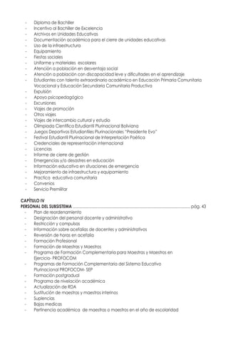 -	 Diploma de Bachiller
-	 Incentivo al Bachiller de Excelencia
-	 Archivos en Unidades Educativas
-	 Documentación académica para el cierre de unidades educativas
-	 Uso de la infraestructura
-	Equipamiento
-	 Fiestas sociales
-	 Uniforme y materiales escolares
-	 Atención a población en desventaja social
-	 Atención a población con discapacidad leve y dificultades en el aprendizaje
-	 Estudiantes con talento extraordinario académico en Educación Primaria Comunitaria 		
	 Vocacional y Educación Secundaria Comunitaria Productiva
-	Expulsión
-	 Apoyo psicopedagógico
-	Excursiones
-	 Viajes de promoción
-	 Otros viajes
-	 Viajes de intercambio cultural y estudio
-	 Olimpiada Científica Estudiantil Plurinacional Boliviana
-	 Juegos Deportivos Estudiantiles Plurinacionales “Presidente Evo”
-	 Festival Estudiantil Plurinacional de Interpretación Poética
-	 Credenciales de representación internacional
-	Licencias
-	 Informe de cierre de gestión
-	 Emergencias y/o desastres en educación
-	 Información educativa en situaciones de emergencia
-	 Mejoramiento de infraestructura y equipamiento
-	 Practica educativa comunitaria
-	Convenios
-	 Servicio Premilitar
CAPÍTULO IV
PERSONAL DEL SUBSISTEMA .......................................................................................................... pág. 44
-	 Plan de reordenamiento
-	 Designación del personal docente y administrativo
-	 Restricción y compulsas
-	 Información sobre acefalias de docentes y administrativos
-	 Reversión de horas en acefalia
-	 Formación Profesional
-	 Formación de Maestras y Maestros
-	 Programa de Formación Complementaria para Maestras y Maestros en
	 Ejercicio- PROFOCOM
-	 Programas de Formación Complementaria del Sistema Educativo
	 Plurinacional PROFOCOM- SEP
-	 Formación postgradual
-	 Programa de nivelación académica
-	 Actualización de RDA
-	 Sustitución de maestras y maestros interinos
-	Suplencias
-	 Bajas medicas
-	 Pertinencia académica de maestras o maestros en el año de escolaridad
 