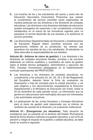 40
resolución ministerial nº 001 / 2017
destrezas expresivas en el arte de la interpretación poética, e integrar
a todas y todos los estudiantes, maestras y maestros, madres y padres
de familia y autoridades en general de todas las unidades educativas
fiscales, de convenio y privadas, la presente gestión escolar deberán
participar del Festival Estudiantil Plurinacional de Interpretación Poética
y adecuar su programación de actividades de acuerdo a convocatoria.
Artículo 57.- (Espacios de trabajo). En el marco normativo del enfoque
integral y holístico del Modelo Educativo Sociocomunitario Productivo
que establece la Ley N° 070 “Avelino Siñani - Elizardo Pérez”, los
espacios de trabajo de las y los maestros donde se desarrollan los
procesos formativos, también comprenden los: juegos deportivos,
olimpiadas científicas, talleres, encuentros pedagógicos y participación
en centros de producción.
Artículo 58.- (Credenciales de representación internacional). El
Ministerio de Educación emitirá las credenciales respectivas a las
delegaciones que representen al país en eventos y competencias
nacionales e internacionales que tengan que ver con áreas o
asignaturas curriculares en Educación Inicial en Familia Comunitaria
Escolarizada, Educación Primaria Comunitaria Vocacional y Educación
Secundaria Comunitaria Productiva.
Artículo 59.- (Licencias de estudiantes). I. Las y los estudiantes que
realicen representaciones distritales, municipales, departamentales,
nacionales o internacionales recibirán de la Directora o el Director
de la Unidad Educativa la respectiva licencia para que las maestras
y los maestros lo consideren en las actividades de evaluación
(reprogramación en la entrega de trabajos y exámenes) avaladas por
la Dirección Departamental de Educación.
II.	 Los horarios de las y los estudiantes del quinto y sexto año de
Educación Secundaria Comunitaria Productiva que asistan
al cumplimiento del servicio premilitar serán organizados de
manera particular por las directoras o los directores de unidades
educativas. Las directoras o los directores distritales de educación
quedan encargados de supervisar y dar cumplimiento a horarios
establecidos en el marco de las normativas vigentes para no
perjudicar el normal desarrollo de sus estudios y la asistencia al
servicio premilitar.
III.	 Las Direcciones Departamentales de Educación y Subdirecciones
 