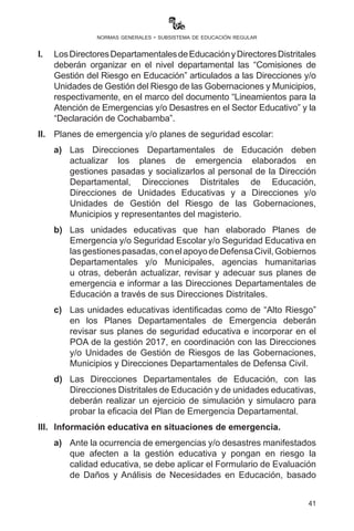 41
normas generales - subsistema de educación regular
de Educación Regular deben coordinar acciones que garanticen
los estudios de las y los estudiantes con las guarniciones
militares de su jurisdicción. El estudiante no debe descuidar la
responsabilidad de sus estudios.
Artículo 60.- (Informe de cierre de gestión). I. Las directoras y los
directores de unidades educativas fiscales, privadas y de convenio
elaborarán un informe cualitativo y cuantitativo de cierre de gestión
sobre el ámbito técnico pedagógico, administrativo y ejecución del
POA, incluidas innovaciones pedagógicas en la implementación
curricular (participantes del PROFOCOM).
II.	 Las directoras y los directores de unidades educativas, en
cumplimiento a los artículos 23, 24, 26, 32 y 33 del Reglamento del
Escalafón, deberán llenar la ficha de evaluación de desempeño u
hoja de concepto para la Unidad Educativa, y vía web (objetiva y
con documentación respaldatoria) la Dirección Departamental y el
Ministerio de Educación (en línea) hasta el 20 de diciembre de cada
periodo anual. La información que se genere en este proceso será
restringida sólo para los interesados y las autoridades educativas.
III.	 La participación de las Juntas Escolares y Consejos Educativos
para el cierre de gestión están relacionadas con el informe de
rendición de cuentas de la Dirección y la evaluación institucional.
Artículo 61.- (Emergencias y/o desastres). Toda situación de
emergencia que se presente en el territorio del Estado Plurinacional
afecta de forma directa e indirecta a la gestión educativa, y con el fin de
prevenir y mitigar el impacto en la gestión y calidad educativa, se debe
tomar en cuenta lo siguiente:
I.	 Los Directores Departamentales de Educación y Directores
Distritales deberán organizar en el nivel departamental las
“Comisiones de Gestión del Riesgo en Educación” articulados
a las Direcciones y/o Unidades de Gestión del Riesgo de las
Gobernaciones y Municipios, respectivamente, en el marco del
documento “Lineamientos para la Atención de Emergencias
y/o Desastres en el Sector Educativo” y la “Declaración de
Cochabamba”.
II.	 Planes de emergencia y/o planes de seguridad escolar:
a)	Las Direcciones Departamentales de Educación deben
 