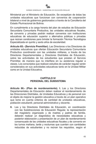 43
normas generales - subsistema de educación regular
administrativo, Gobiernos Autónomos Municipales, organizaciones
indígena originario campesinas y afrobolivianas, Juntas Escolares de
Madres y Padres de Familia y Consejos Educativos Social Comunitarios
para el mejoramiento de la infraestructura y equipamiento, considerando
la permanencia y cobertura educativa.
Artículo 63.- (Práctica educativa comunitaria). I. Las y los
estudiantes de las Escuelas Superiores de Formación de Maestras y
Maestros desarrollarán su práctica educativa comunitaria en unidades
educativas del SER, la cual se llevará a cabo conforme reglamento
específico establecido para el efecto, respetando el Currículo Base de
formación docente inicial.
II.	 Todas las unidades educativas fiscales, privadas y de convenio
identificadas para la práctica educativa comunitaria, en
coordinación con las Directoras y Directores Departamentales
y Distritales de Educación, tienen la obligación de incorporar y
aceptar a las y los estudiantes practicantes en las actividades
escolares.
III.	 El Ministerio de Educación, a través de la Dirección General
de Formación de Maestras y Maestros, en coordinación con la
Subdirección de Educación Regular, programará talleres de
formación continua y socialización sobre los alcances y objetivos
de la práctica educativa comunitaria, dirigidos a directoras y
directores y maestras y maestros de unidades educativas. Sin esta
previa programación y ejecución de actividades de capacitación y
otros, las y los estudiantes practicantes no podrán acceder a las
unidades educativas.
Artículo 64.- (Convenios). Las Direcciones Departamentales de
Educación están prohibidas de autorizar y realizar convenios con
unidades educativas que brindan distintas modalidades de Bachillerato
Técnico Humanístico, debiendo ser autorizadas con Resolución
Ministerial por el Ministerio de Educación. Se exceptúan de éstas las
unidades educativas que funcionan con convenios de cooperación
bilateral a nivel de gobiernos gestionados a través de la Cancillería del
Estado Plurinacional de Bolivia.
En cumplimiento a la carga horaria del plan de estudios de Educación
Secundaria Comunitaria Productiva, las unidades educativas fiscales,
de convenio y privadas podrán realizar convenios con instituciones
 