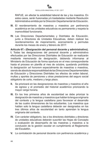 44
resolución ministerial nº 001 / 2017
educativas de educación superior o alternativa públicas o privadas
que reúnan condiciones para brindar la formación Técnica Tecnológica
Especializada en quinto y sexto años de escolaridad.
Artículo 65.- (Servicio Premilitar). Las Directoras o los Directores de
unidades educativas que ofertan Educación Secundaria Comunitaria
Productiva coordinarán con las unidades militares, a través de los
Directores Departamentales y Directores Distritales de Educación,
sobre las actividades de los estudiantes que prestan el Servicio
Premilitar, de manera que no interfiera en su asistencia regular a
clases. Los conscriptos que realizan estudios de carácter regular serán
considerados en sus actividades educativas tanto en la Unidad Militar
como en la Unidad Educativa.
CAPÍTULO IV
PERSONAL DEL SUBSISTEMA
Artículo 66.- (Plan de reordenamiento). I. Las y los Directores
Departamentales de Educación deben realizar el reordenamiento de
las Direcciones Distritales, de Unidades Educativas y de personal con
el objeto de mejorar la gestión educativa a través de un plan operativo
que tome en cuenta criterios de cantidad de unidades educativas,
población estudiantil, personal administrativo y docente.
II.	 Las y los Directores Distritales de Educación, en coordinación con
las Subdirecciones de Educación Regular, la representación del
magisterio organizado y de madres y padres de familia, deberán
realizar un diagnóstico de necesidades educativas y posterior
elaboración y presentación de un plan de reordenamiento
consensuado de las unidades educativas fiscales y de convenio en
los turnos mañana, tarde y nocturnas que cuenten con cantidades
reducidas de estudiantes y no reúnan los requisitos, según el
RAFUE, sin afectar la estabilidad laboral de las y los maestros. En
estos casos, serán fusionadas y/o trasladadas mediante Resolución
Administrativa emitida por la Dirección Departamental de Educación.
III.	 El reordenamiento de maestras y maestros por pertinencia
académica en las unidades educativas es permanente y respeta
la inamovilidad funcionaria.
IV.	 Las Direcciones Departamentales y Distritales de Educación,
 