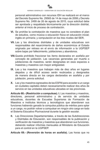 45
normas generales - subsistema de educación regular
junto a Directores de Unidades Educativas, deben realizar los
reordenamientos de mejoramiento, acercamiento y permutas
durante los meses de enero y febrero de 2017.
Artículo 67.- (Designación del personal docente y administrativo).
I. Todas las designaciones del personal docente y administrativo
efectuadas por las Direcciones Distritales de Educación se realizarán
mediante memorando de designación, debiendo informarse al
Ministerio de Educación de forma oportuna en el mes correspondiente
hasta el proceso en planilla al mes de octubre, quedando prohibida
la designación ad honorem especialmente de maestras o maestros,
siendo de absoluta responsabilidad de las Direcciones Departamentales
de Educación y Direcciones Distritales los efectos de orden laboral,
multas y aportes de pensiones u otras prestaciones del seguro social
obligatorio de corto, mediano y largo plazo.
II.	 Se priorizará en las designaciones de maestras y maestros el año
de egreso y el promedio del historial académico priorizando la
mayor carga horaria.
III.	 En los tres primeros años de escolaridad se debe priorizar la
designación de maestras y maestros que hablan la lengua
originaria del contexto y la lengua castellana para favorecer el
desarrollo de las cuatro dimensiones de los estudiantes. Los
maestros que hablan solo la lengua castellana deberán ser
designados en los tres últimos años de escolaridad en tanto
aprendan la lengua originaria del contexto.
IV.	 Con carácter obligatorio, las o los directores distritales y las o los
directores de unidades educativas deberán suscribir las Hojas
de Concepto o evaluación de desempeño de las maestras y
maestros a la conclusión de la gestión escolar en cumplimiento al
Reglamento del Escalafón.
V.	 La contratación de personal docente con pertinencia académica
y administrativo con recursos IDH se realizará en el marco del
Decreto Supremo No. 29565 de 14 de mayo de 2008 y Decreto
Supremo No. 2499 de 26 de agosto de 2015, cuya solicitud debe
ser aprobada y respaldada técnicamente por la dirección distrital,
anterior al inicio de proceso de contratación.
VI.	 Se prohíbe la contratación de maestras o maestros que no considere
el plan de estudios, como música o educación física en educación
inicial; inglés en primaria; y computación en los tres niveles del SER.
 
