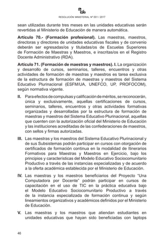 46
resolución ministerial nº 001 / 2017
VII.	Las o los directores distritales y directoras o directores de
unidades educativas son responsables del resarcimiento de
daños económicos al Estado originado por retraso en el envío
de información a la UGPSEP, sobre bajas por fallecimiento,
jubilaciones y abandonos.
VIII.	Queda prohibido fraccionar los ítems declarados en acefalía por
concepto de jubilación. Las vacancias generadas por muerte o
jubilaciones de maestros, serán designadas en esos espacios a
maestras y maestros con mayor antigüedad.
IX.	 Las y los maestros que trabajan más de diez años en lugares
alejados y de difícil acceso serán reubicados y designados
de manera directa en los cargos declarados en acefalía y por
jubilación, previa solicitud.
X.	 Las y los maestros egresados de las ESFM para acceder a un
cargo en ciudades capitales deben necesariamente realizar dos
años de servicio en las unidades educativas ubicadas en las
provincias.
Artículo 68.- (Restricción a compulsas). I. Las maestras y maestros,
las o los directores, personal administrativo y de servicio de unidades
educativas, docentes de Escuelas Superiores de Formación de
Maestros e institutos técnicos y tecnológicos que abandonen sus
funciones habiendo ganado la compulsa pública de méritos para optar
a un cargo, no podrán volver a compulsar en ningún otro cargo en todo
el Sistema Educativo Plurinacional durante la gestión escolar.
II.	 Las Direcciones Departamentales, a través de las Subdirecciones
y Distritales de Educación, son responsables de la publicación
y verificación de maestros y maestras que abandonan sus
funciones, debiendo realizar informes mensuales al Ministerio de
Educación para el control en la UGPSEP.
Artículo 69.- (Reversión de horas en acefalía). Las horas que no
sean utilizadas durante tres meses en las unidades educativas serán
revertidas al Ministerio de Educación de manera automática.
Artículo 70.- (Formación profesional). Las maestras, maestros,
directoras y directores de unidades educativas fiscales y de convenio
deberán ser egresadas o egresados y tituladas o titulados de Escuelas
Superiores de Formación de Maestras y Maestros, e inscritas o inscritos
en el Registro Docente Administrativo (RDA).
 