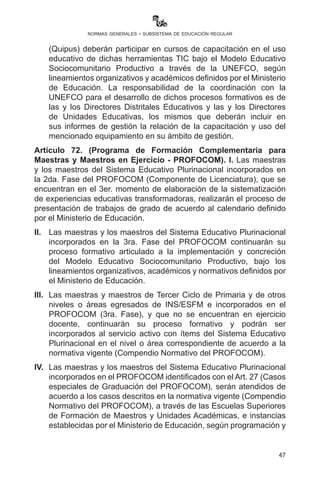 47
normas generales - subsistema de educación regular
Artículo 71. (Formación de maestras y maestros). I. La organización
y desarrollo de cursos, seminarios, talleres, encuentros y otras
actividades de formación de maestras y maestros es tarea exclusiva
de la estructura de formación de maestras y maestros del Sistema
Educativo Plurinacional (ESFM/UA, UNEFCO, UP, PROFOCOM),
según normativa vigente.
II.	 Para efectos de compulsas y calificación de méritos, se
reconocerán, única y exclusivamente, aquellas certificaciones
de cursos, seminarios, talleres, encuentros y otras actividades
formativas organizadas y desarrolladas por la estructura de
formación de maestras y maestros del Sistema Educativo
Plurinacional, aquellas que cuenten con la autorización oficial
del Ministerio de Educación y las instituciones acreditadas de las
confederaciones de maestros, con sellos y firmas autorizadas.
III.	 Las maestras y los maestros del Sistema Educativo Plurinacional y
de sus subsistemas podrán participar en cursos con otorgación de
certificados de formación continua en la modalidad de Itinerarios
Formativos para Maestras y Maestros en Ejercicio, bajo los
principios y características del Modelo Educativo Sociocomunitario
Productivo a través de las instancias especializadas y de acuerdo
a la oferta académica establecida por el Ministerio de Educación.
IV.	 Las maestras y los maestros beneficiarios del Proyecto “Una
Computadora por Docente” podrán participar en cursos de
capacitación en el uso de TIC en la práctica educativa bajo el
Modelo Educativo Sociocomunitario Productivo a través de
la instancia especializada de formación continua y según
lineamientos organizativos y académicos definidos por el
Ministerio de Educación.
V.	 Las maestras y los maestros que atiendan estudiantes en
unidades educativas que hayan sido beneficiadas con laptops
(Quipus) deberán participar en cursos de capacitación en el
uso educativo de dichas herramientas TIC bajo el Modelo
Educativo Sociocomunitario Productivo a través de la UNEFCO,
según lineamientos organizativos y académicos definidos por el
Ministerio de Educación. La responsabilidad de la coordinación
con la UNEFCO para el desarrollo de dichos procesos formativos
es de las y los Directores Distritales Educativos y las y los
Directores de Unidades Educativas, los mismos que deberán
 