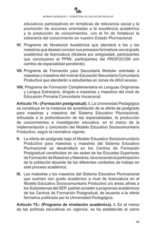 49
normas generales - subsistema de educación regular
Artículo 73.- (Programas de Formación Complementaria del
Sistema Educativo Plurinacional - PROFOCOM - SEP). I. Con
base en la estructura del Programa de Formación Complementaria
de Maestras y Maestros en Ejercicio - PROFOCOM y la estructura
de formación de maestras y maestros (ESFM/UA, UNEFCO, UP),
se atenderán diversos procesos formativos dirigidos a personal
docente, directivo y administrativo, así como a madres y padres de
familia y estudiantes, a fin de consolidar la implementación del Modelo
Educativo Sociocomunitario Productivo en todo el Sistema Educativo
Plurinacional.
II.	 Programa de Formación Complementaria para el Fortalecimiento
del Bachillerato Técnico Humanístico y la Educación Productiva,
destinado a brindar formación para maestras y maestros que
puedan atender, con pertinencia académica, el Bachillerato
Técnico Humanístico y otras acciones de educación productiva.
III. 	 Diplomado de Formación en Gestión Educativa para Autoridades
del Sistema Educativo Plurinacional, orientado a brindar las
herramientas, prácticas y teorías a los Directores o Directoras
Departamentales deEducación,Directores oDirectoras Distritales,
Directores o Directoras de Unidades Educativas, Directores o o
Directoras de Centros de Educación Alternativa y Especial, en
actual ejercicio, y a aquellas maestras y maestros que deseen
postular a cargos directivos.
IV.	 Formación Comunitaria de Madres y Padres de Familia destinado
a socializar el Modelo Educativo Sociocomunitario Productivo y
temáticas de relevancia social que necesitan de la participación
activa e informada de madres y padres de familia de acuerdo a los
lineamientos de la Ley “Avelino Siñani - Elizardo Pérez”.
V. 	Formación Comunitaria de Estudiantes de Secundaria
Comunitaria Productiva destinado al desarrollo de procesos
educativos participativos en temáticas de relevancia social y la
promoción de acciones orientadas a la excelencia académica y la
producción de conocimientos, con el fin de fortalecer la soberanía
del conocimiento en nuestro Estado Plurinacional.
VI.	 Programa de Nivelación Académica que atenderá a las y los
maestrosquedeseanconcluirsusprocesosformativosconelgrado
académico de licenciatura (titulares por antigüedad, participantes
 