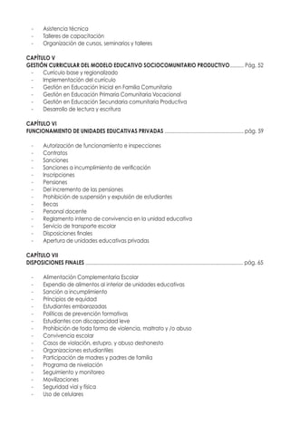-	 Asistencia técnica
-	 Talleres de capacitación
-	 Organización de cursos, seminarios y talleres
CAPÍTULO V
GESTIÓN CURRICULAR DEL MODELO EDUCATIVO SOCIOCOMUNITARIO PRODUCTIVO.......... Pág. 53
-	 Currículo base y regionalizado
-	 Implementación del currículo
-	 Gestión en Educación Inicial en Familia Comunitaria
-	 Gestión en Educación Primaria Comunitaria Vocacional
-	 Gestión en Educación Secundaria comunitaria Productiva
-	 Desarrollo de lectura y escritura
CAPÍTULO VI
FUNCIONAMIENTO DE UNIDADES EDUCATIVAS PRIVADAS ........................................................ pág. 60
-	 Autorización de funcionamiento e inspecciones
-	Contratos
-	Sanciones
-	 Sanciones a incumplimiento de verificación
-	Inscripciones
-	Pensiones
-	 Del incremento de las pensiones
-	 Prohibición de suspensión y expulsión de estudiantes
-	Becas
-	 Personal docente
-	 Reglamento interno de convivencia en la unidad educativa
-	 Servicio de transporte escolar
-	 Disposiciones finales
-	 Apertura de unidades educativas privadas
CAPÍTULO VII
DISPOSICIONES FINALES ................................................................................................................ pág. 66
-	 Alimentación Complementaria Escolar
-	 Expendio de alimentos al interior de unidades educativas
-	 Sanción a incumplimiento
-	 Principios de equidad
-	 Estudiantes embarazadas
-	 Políticas de prevención formativas
-	 Estudiantes con discapacidad leve
-	 Prohibición de toda forma de violencia, maltrato y /o abuso
-	 Convivencia escolar
-	 Casos de violación, estupro, y abuso deshonesto
-	 Organizaciones estudiantiles
-	 Participación de madres y padres de familia
-	 Programa de nivelación
-	 Seguimiento y monitoreo
-	 Movilizaciones
-	 Seguridad vial y física
-	 Uso de celulares
 