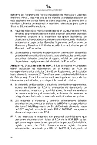 50
resolución ministerial nº 001 / 2017
que concluyeron el PPMI, participantes del PROFOCOM con
cambio de especialidad pendiente).
VII.	Programa de Formación para Secundaria Modular orientado
a maestras y maestros del nivel de Educación Secundaria
Comunitaria Productiva que atenderán a estudiantes en zonas de
difícil acceso.
VIII.	 Programa de Formación Complementaria en Lenguas Originarias
y Lengua Extranjera, dirigido a maestras y maestros del nivel de
Educación Primaria Comunitaria Vocacional.
Artículo 74.- (Formación postgradual). I. La Universidad Pedagógica
se constituye en la instancia de acreditación de la oferta de postgrado
para maestras y maestros del Sistema Educativo Plurinacional,
articulada a la profundización de las especialidades, la producción
de conocimientos e investigación educativa, en el marco de la
implementación y concreción del Modelo Educativo Sociocomunitario
Productivo, según la normativa vigente.
II.	 La oferta de postgrado bajo el Modelo Educativo Sociocomunitario
Productivo para maestras y maestros del Sistema Educativo
Plurinacional se desarrollará en los Centros de Formación
Postgradual constituidos en las sedes de las Escuelas Superiores
de Formación de Maestras y Maestros, favoreciendo la
participación de la población docente de los diferentes contextos
de trabajo en este proceso académico.
III.	 Las maestras y los maestros del Sistema Educativo Plurinacional
que cuentan con grado académico a nivel de licenciatura en
el Modelo Educativo Sociocomunitario Productivo y/o áreas
afines a los Subsistemas del SEP, podrán acceder a programas
académicos de los Centros de Formación Postgradual, de acuerdo
a la oferta formativa publicada por la Universidad Pedagógica.
Artículo 75.- (Programa de nivelación académica). I. En el marco
de las políticas educativas en vigencia, se ha establecido el cierre
definitivo del Programa de Profesionalización de Maestras y Maestros
Interinos (PPMI), toda vez que se ha logrado la profesionalización de
este segmento en las dos fases de dicho programa y se cuenta con la
cantidad suficiente de maestras y maestros normalistas para todo el
Sistema Educativo Plurinacional.
 