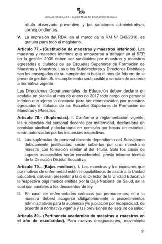 51
normas generales - subsistema de educación regular
II.	 Aquellas maestras y maestros habilitados en la 2da. Fase del
PPMI, teniendo su profesionalización inicial, deberán continuar
procesos formativos dirigidos a la obtención del grado académico
de Licenciatura, incorporándose, de forma automática, en la
nivelación académica a cargo de las Escuelas Superiores de
Formación de Maestras y Maestros / Unidades Académicas
autorizadas por el Ministerio de Educación.
III.	 Las maestras y maestros incorporados en la nivelación académica
gozarándeinamovilidadfuncionaria;paraelefecto,lasautoridades
educativas deberán consultar el registro oficial de participantes
disponible en la página web del Ministerio de Educación.
Artículo 76. (Actualización de RDA). I. Las Directoras y
Directores deben actualizar los documentos en el Kardex de RDA
en correspondencia con los artículos 23 y 63 del Reglamento del
Escalafón hasta el mes de marzo de 2017 (en línea, en el portal web
del Ministerio de Educación). Esta información será restringida en favor
de los interesados y autoridades, y no disponible para todo público.
II.	 El Ministerio de Educación, a través de la unidad correspondiente,
incluirá en Kardex de RDA la evaluación de desempeño de las
maestras, maestros y administrativos, la cual se realizará de
manera objetiva y documentada, exámenes de ascenso de
categoría, resultados de procesos de institucionalización y otros.
III.	 Las maestras y maestros y personal administrativo deberán
actualizar los documentos en el sistema del RDA en
correspondencia con el artículo 23 del Reglamento del Escalafón
hasta el mes de marzo de 2017, según lo establecido en la R.M.
Nº 285/2005 que aprueba el manual de procesos del RDA.
IV.	 A las maestras o maestros y/o personal administrativo que
presenten documentación falsa al RDA de la UGPSEP, se les
aplicará el reglamento de recuperación de percepción indebida,
registro y retiro de rótulo observado en el registro docente
administrativo, aprobado por R.M. Nº 148/2014, incluyendo el
rótulo observado preventivo y las sanciones administrativas
correspondientes.
V.	 La impresión del RDA desde la página web es gratuita para todo
el magisterio.
 