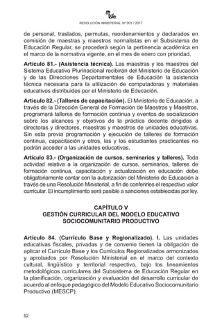 52
resolución ministerial nº 001 / 2017
Artículo 77.- (Sustitución de maestras y maestros interinos). Las
maestras y maestros interinos que empezaron a trabajar en el SEP
en la gestión 2009 deben ser sustituidos por maestras y maestros
egresados o titulados de las Escuelas Superiores de Formación de
Maestras y Maestros. Las o los Subdirectores y Directores Distritales
son los encargados de su cumplimiento hasta el mes de febrero de la
presente gestión. Su incumplimiento será pasible a sanción de acuerdo
a normativa vigente.
Las Direcciones Departamentales de Educación deben declarar en
acefalía en planilla al mes de enero de 2017 todo cargo con personal
interino que ejerce la docencia para ser reemplazados por maestros
egresados o titulados de las Escuelas Superiores de Formación de
Maestras y Maestros.
Artículo 78.- (Suplencias). I. Conforme a reglamentación vigente,
las suplencias del personal docente por maternidad, declaratoria en
comisión sindical y declaratoria en comisión por becas de estudios,
serán autorizadas por las instancias respectivas.
II.	 Las suplencias de personal docente dependiente del subsistema
debidamente justificadas, serán cubiertas por una maestra o
maestro con formación similar al del Titular. Sólo en los casos de
lugares inaccesibles serán consideradas, previo informe técnico
de la Dirección Distrital Educativa.
Artículo 79.- (Bajas médicas). I. Las maestras y los maestros que por
motivos de enfermedad estén imposibilitadas/os de asistir a la Unidad
Educativa, deberán presentar a la o el Director de la Unidad Educativa
la respectiva baja médica emitida por la Caja Nacional de Salud (CNS),
sin la cual son pasibles a los descuentos de ley.
II.	 En caso de enfermedades crónicas y/o permanentes, el o la
maestra deberá acogerse obligatoriamente a procedimientos
administrativos para la suplencia y/o jubilación por incapacidad, de
acuerdo a normativa vigente y las previsiones del seguro de salud.
Artículo 80.- (Pertinencia académica de maestras o maestros en
el año de escolaridad). Para nuevas designaciones, movimiento
de personal, traslados, permutas, reordenamientos y declarados en
comisión de maestras y maestros normalistas en el Subsistema de
Educación Regular se procederá según la pertinencia académica en el
marco de la normativa vigente, en el mes de enero con prioridad.
 