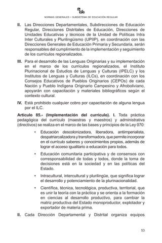 53
normas generales - subsistema de educación regular
Artículo 81.- (Asistencia técnica). Las maestras y los maestros del
Sistema Educativo Plurinacional recibirán del Ministerio de Educación
y de las Direcciones Departamentales de Educación la asistencia
técnica necesaria para la utilización de computadoras y materiales
educativos distribuidos por el Ministerio de Educación.
Artículo 82.- (Talleres de capacitación). El Ministerio de Educación, a
través de la Dirección General de Formación de Maestras y Maestros,
programará talleres de formación continua y eventos de socialización
sobre los alcances y objetivos de la práctica docente dirigidos a
directoras y directores, maestras y maestros de unidades educativas.
Sin esta previa programación y ejecución de talleres de formación
continua, capacitación y otros, las y los estudiantes practicantes no
podrán acceder a las unidades educativas.
Artículo 83.- (Organización de cursos, seminarios y talleres). Toda
actividad relativa a la organización de cursos, seminarios, talleres
de formación continua, capacitación y actualización en educación
debe obligatoriamente contar con la autorización del Ministerio de
Educación a través de una Resolución Ministerial, a fin de conferirles el
respectivo valor curricular. El incumplimiento será pasible a sanciones
establecidas por ley.
CAPÍTULO V
GESTIÓN CURRICULAR DEL MODELO EDUCATIVO
SOCIOCOMUNITARIO PRODUCTIVO
Artículo 84. (Currículo Base y Regionalizado). I. Las unidades
educativas fiscales, privadas y de convenio tienen la obligación de
aplicar el Currículo Base y los Currículos Regionalizados armonizados
y aprobados por Resolución Ministerial en el marco del contexto
cultural, lingüístico y territorial respectivo, bajo los lineamientos
metodológicos curriculares del Subsistema de Educación Regular en
la planificación, organización y evaluación del desarrollo curricular de
acuerdo al enfoque pedagógico del Modelo Educativo Sociocomunitario
Productivo (MESCP).
II.	 Las Direcciones Departamentales, Subdirecciones de Educación
Regular, Direcciones Distritales de Educación, Direcciones de
Unidades Educativas y técnicos de la Unidad de Políticas Intra
 