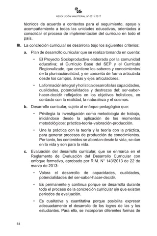 54
resolución ministerial nº 001 / 2017
Interculturales y Plurilingüismo (UPIIP), en coordinación con las
Direcciones Generales de Educación Primaria y Secundaria,
serán responsables del cumplimiento de la implementación y
seguimiento de los currículos regionalizados.
III.	 Para el desarrollo de las Lenguas Originarias y su implementación
en el marco de los currículos regionalizados, el Instituto
Plurinacional de Estudios de Lenguas y Culturas (IPELC) y los
Institutos de Lenguas y Culturas (ILCs), en coordinación con los
Consejos Educativos de Pueblos Originarios (CEPOs) de cada
Nación y Pueblo Indígena Originario Campesino y Afroboliviano,
apoyarán con capacitación y materiales bibliográficos según el
contexto cultural.
IV.	 Está prohibido cualquier cobro por capacitación de alguna lengua
por el ILC.
Artículo 85.- (Implementación del currículo). I. Toda práctica
pedagógica del currículo por maestras y maestros y administrativos
directivos, se realiza en el marco de las bases y principios de la Ley 070:
	 •	Educación descolonizadora, liberadora, antiimperialista,
despatriarcalizadora y transformadora, que permite incorporar
en el currículo saberes y conocimientos propios, además de
lograr el acceso igualitario a educación para todas y todos.
	 •	Educación comunitaria participativa y de consensos con
corresponsabilidad de todas y todos, donde la toma de
decisiones está en la sociedad y en las políticas del Estado.
	 •	Intracultural, intercultural y plurilingüe, que significa lograr el
desarrollo y potenciamiento de la plurinacionalidad.
	 •	Científica, técnica, tecnológica, productiva, territorial, que
es unir la teoría con la práctica y se orienta a la formación
en ciencias al desarrollo productivo, para cambiar la
matriz productiva del Estado monoproductor, explotador y
exportador de materia prima.
II.	 Cada Dirección Departamental y Distrital organiza equipos
técnicos de acuerdo a contextos para el seguimiento, apoyo y
acompañamiento a todas las unidades educativas, orientados a
consolidar el proceso de implementación del currículo en todo el
país.
 