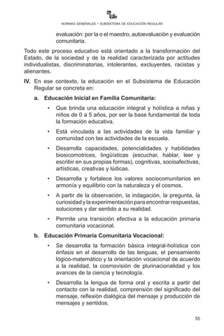 55
normas generales - subsistema de educación regular
III.	 La concreción curricular se desarrolla bajo los siguientes criterios:
a)	El Plan de Desarrollo Curricular que se realiza tomando en
cuenta:
	 •	El Proyecto Socioproductivo elaborado por la comunidad
educativa; el Currículo Base del SEP y el Currículo
Regionalizado, que contiene los saberes y conocimientos de
la plurinacionalidad, y se concreta de forma articulada desde
los campos, áreas y ejes articuladores.
	 •	La formación integral y holística desarrolla las capacidades,
cualidades, potencialidades y destrezas del: ser-saber-
hacer-decidir reflejados en los objetivos holísticos, en
contacto con la realidad, la naturaleza y el cosmos.
b)	 Desarrollo curricular, sujeto al enfoque pedagógico que:
	 •	Privilegia la investigación como metodología de trabajo,
iniciándose desde la aplicación de los momentos
metodológicos: práctica-teoría-valoración-producción.
	 •	Une la práctica con la teoría y la teoría con la práctica, para
generar procesos de producción de conocimientos. Por
tanto, los contenidos se abordan desde la vida, se dan en la
vida y son para la vida.
c)	Evaluación del desarrollo curricular, que se enmarca en el
Reglamento de Evaluación del Desarrollo Curricular con
enfoque formativo, aprobado por R.M. N° 143 de 22 de marzo
de 2013:
	 •	Valora el desarrollo de capacidades, cualidades,
potencialidades del ser-saber-hacer-decidir.
	 •	Es permanente y continua porque se desarrolla durante
todo el proceso de la concreción curricular sin que existan
períodos de evaluación.
	 •	Es cualitativa y cuantitativa porque posibilita expresar
adecuadamente el desarrollo de los logros de las y los
estudiantes. Para ello, se incorporan diferentes formas de
evaluación: por la o el maestro, autoevaluación y evaluación
comunitaria.
 