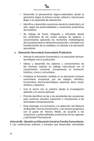 56
resolución ministerial nº 001 / 2017
TodoesteprocesoeducativoestáorientadoalatransformacióndelEstado,
de la sociedad y de la realidad caracterizada por actitudes individualistas,
discriminatorias, intolerantes, excluyentes, racistas y alienantes.
IV.	 En ese contexto, la educación en el Subsistema de Educación
Regular se concreta en:
a)	 Educación Inicial en Familia Comunitaria:
	 •	Que brinda una educación integral y holística a niñas y
niños de 0 a 5 años, por ser la base fundamental de toda la
formación educativa.
	 •	Está vinculada a las actividades de la vida familiar y la
comunidad con las actividades de la escuela.
	 •	Desarrolla capacidades, potencialidades y habilidades
biosicomotrices, lingüísticas (escuchar, hablar, leer y escribir
en sus propias formas), cognitivas, socioafectivas, artísticas,
creativas y lúdicas.
	 •	Desarrolla y fortalece los valores sociocomunitarios en
armonía y equilibrio con la naturaleza y el cosmos.
	 •	A partir de la observación, la indagación, la pregunta, la
curiosidad y la experimentación para encontrar respuestas,
soluciones y dar sentido a su realidad.
	 •	Permite una transición efectiva a la educación primaria
comunitaria vocacional.
b)	 Educación Primaria Comunitaria Vocacional:
	 •	Se desarrolla la formación básica integral-holística con
énfasis en el desarrollo de las lenguas, el pensamiento
lógico matemático y la orientación vocacional de acuerdo a la
realidad, la cosmovisión de plurinacionalidad y los avances
de la ciencia y tecnología.
	 •	Desarrolla la lengua de forma oral y escrita a partir del
contacto con la realidad, comprensión del significado del
mensaje, reflexión dialógica del mensaje y producción de
mensajes y sentidos.
	 •	Desarrolla el pensamiento lógico matemático desde la
geometría según el entorno social, cultural y natural para
llegar a la capacidad de abstracción.
 