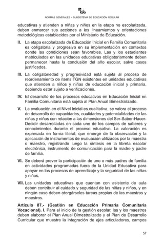 57
normas generales - subsistema de educación regular
	 •	Identifica y desarrolla vocaciones desde la creatividad y el
arte, según las potencialidades y vocaciones productivas del
contexto.
	 •	Se trabaja de forma integrada y articulada desde los
contenidos de los cuatro campos de saberes y conocimientos
aplicando los momentos metodológicos de la práctica-teoría-
valoración-producción, orientado a la transformación de su
realidad y su tránsito a la educación secundaria.
c)	 Educación Secundaria Comunitaria Productiva:
	 •	Articula la educación humanística y la educación técnica-
tecnológica con la producción.
	 •	Valora y desarrolla los saberes y conocimientos de las
diversas culturas en diálogo intercultural con el conocimiento
universal, incorporando la formación histórica, cívica y
comunitaria.
	 •	Fortalece la formación recibida en la educación primaria
comunitaria vocacional, por ser integral, científica,
humanística, técnica-tecnológica, espiritual, ética, moral,
artística y deportiva.
	 •	Une la teoría con la práctica desde la investigación aplicada
y la ciencia aplicada.
	 •	Permite identificar en las y los estudiantes las vocaciones
para continuar estudios superiores o incorporarse a las
actividades socioproductivas.
	 •	Está orientada a la formación y la obtención del Diploma de
Bachiller Técnico Humanístico, y de manera progresiva con
el grado de Técnico Medio, de acuerdo con las vocaciones
y potencialidades productivas de las regiones y del Estado
Plurinacional.
Artículo 86.- (Gestión en Educación Inicial en Familia Comunitaria).
I. Las instituciones públicas y privadas que desarrollan actividades
educativas y atienden a niñas y niños en la etapa no escolarizada,
deben enmarcar sus acciones a los lineamientos y orientaciones
metodológicas establecidos por el Ministerio de Educación.
 