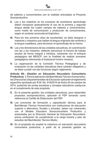 58
resolución ministerial nº 001 / 2017
II.	 La etapa escolarizada de Educación Inicial en Familia Comunitaria
es obligatoria y progresiva en su implementación en contextos
donde las condiciones sean favorables. Las y los estudiantes
matriculados en las unidades educativas obligatoriamente deben
permanecer hasta la conclusión del año escolar, salvo casos
justificados.
III.	 La obligatoriedad y progresividad está sujeta al proceso de
reordenamiento de ítems TGN existentes en unidades educativas
que atienden a niños y niñas de educación inicial y primaria,
debiendo estar sujeto a verificaciones.
IV.	 El desarrollo de los procesos educativos en Educación Inicial en
Familia Comunitaria está sujeta al Plan Anual Bimestralizado.
V.	 La evaluación en el Nivel Inicial es cualitativa, se valora el proceso
de desarrollo de capacidades, cualidades y potencialidades de las
niñas y niños con relación a las dimensiones del Ser-Saber-Hacer-
Decidir desarrolladas en cada uno de los campos de saberes
y conocimientos durante el proceso educativo. La valoración es
expresada en forma literal, que emerge de la observación y la
aplicación de instrumentos de evaluación utilizados por la maestra o
maestro, registrando luego la síntesis en la libreta escolar electrónica,
instrumento de comunicación para la madre y padre de familia.
VI.	 Se deberá prever la participación de uno o más padres de familia
en actividades programadas fuera de la Unidad Educativa para
apoyar en los procesos de aprendizaje y la seguridad de las niñas
y niños.
VII.	 Las unidades educativas que cuentan con asistente de aula
deben contribuir al cuidado y seguridad de las niñas y niños. En
ningún caso deben otorgársele tareas propias de las maestras y
maestros.
Artículo 87.- (Gestión en Educación Primaria Comunitaria
Vocacional). I. Para el inicio de la gestión escolar, las y los maestros
deben elaborar el Plan Anual Bimestralizado y el Plan de Desarrollo
Curricular que muestre la integración de ejes articuladores, campos
de saberes y conocimientos con la realidad articulados al Proyecto
Socioproductivo.
II.	 Las y los maestros en los procesos de enseñanza aprendizaje deben
 