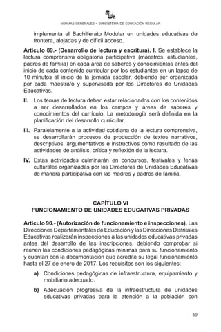 59
normas generales - subsistema de educación regular
incorporar gradualmente el uso de la primera y segunda lengua
desde los cuatro campos de saberes y conocimientos, como medio
de comunicación y producción de conocimientos, según el contexto
sociocultural lingüístico.
III.	 Para los tres primeros años de escolaridad, se debe designar a
maestras y maestros que hablan la lengua originaria del contexto y
la lengua castellana, para favorecer el aprendizaje de la misma.
IV.	 Las y los directoras/es de las unidades educativas, en coordinación
con las y los maestros, deberán estructurar el horario de trabajo
escolar de forma integral y holística, coherente con el enfoque
pedagógico del MESCP, con la finalidad de realizar procesos
pedagógicos eliminando el tradicional horario mosaico.
V.	 La organización de la Comisión Técnica Pedagógica y de evaluación
en las unidades educativas tiene carácter obligatorio y se debe
cumplir con las funciones según reglamento.
Artículo 88.- (Gestión en Educación Secundaria Comunitaria
Productiva). I. Para la aplicación del Bachillerato Técnico Humanístico,
las Direcciones Departamentales de Educación aplicarán el reglamento
específico aprobado por R.M. No. 818 de fecha 20 de octubre de 2014,
pudiendo las juntas escolares y consejos educativos coadyuvar en el
cumplimiento de este propósito.
II.	 En la presente gestión, las unidades educativas, para desarrollar
proyectos socioproductivos, aplicarán el PSP tomando como
referencia la Cartilla de Elaboración del PSP.
III.	 Los convenios de formación y capacitación técnica para el
Bachillerato Técnico Humanístico con instituciones de educación
superior o alternativa, fiscales o privadas, deben ser coherentes
con el Modelo Educativo Sociocomunitario Productivo y
autorizados por la Dirección General de Educación Secundaria,
previa verificación de cumplimiento a la carga horaria y plan de
estudios del Bachillerato Técnico Medio.
IV.	 En el propósito de ampliar la cobertura en Educación Secundaria
Comunitaria Productiva, a partir de la presente gestión se
implementa el Bachillerato Modular en unidades educativas de
frontera, alejadas y de difícil acceso.
Artículo 89.- (Desarrollo de lectura y escritura). I. Se establece la
 