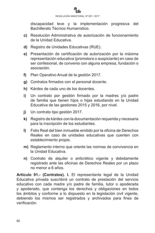 60
resolución ministerial nº 001 / 2017
lectura comprensiva obligatoria participativa (maestros, estudiantes,
padres de familia) en cada área de saberes y conocimientos antes del
inicio de cada contenido curricular por los estudiantes en un lapso de
10 minutos al inicio de la jornada escolar, debiendo ser organizada
por cada maestra o maestro y supervisada por las o los Directores de
unidades educativas.
II.	 Los temas de lectura deben estar relacionados con los contenidos
a ser desarrollados en los campos y áreas de saberes y
conocimientos del currículo. La metodología será definida en la
planificación del desarrollo curricular.
III.	 Paralelamente a la actividad cotidiana de la lectura comprensiva,
se desarrollarán procesos de producción de textos narrativos,
descriptivos, argumentativos e instructivos como resultado de las
actividades de análisis, crítica y reflexión de la lectura.
IV.	 Estas actividades culminarán en concursos, festivales y ferias
culturales organizadas por los directores de unidades educativas
de manera participativa con las madres y padres de familia.
CAPÍTULO VI
FUNCIONAMIENTO DE UNIDADES EDUCATIVAS PRIVADAS
Artículo 90.- (Autorización de funcionamiento e inspecciones). Las
Direcciones Departamentales de Educación y las Direcciones Distritales
Educativas realizarán inspecciones a las unidades educativas privadas
antes del desarrollo de las inscripciones, debiendo comprobar si
reúnen las condiciones pedagógicas mínimas para su funcionamiento
y cuentan con la documentación que acredite su legal funcionamiento
hasta el 27 de enero de 2017. Los requisitos son los siguientes:
a)	Condiciones pedagógicas de infraestructura, equipamiento y
mobiliario adecuado.
b)	Adecuación progresiva de la infraestructura de unidades
educativas privadas para la atención a la población con
discapacidad leve y la implementación progresiva del
Bachillerato Técnico Humanístico.
c)	Resolución Administrativa de autorización de funcionamiento
de la Unidad Educativa.
 