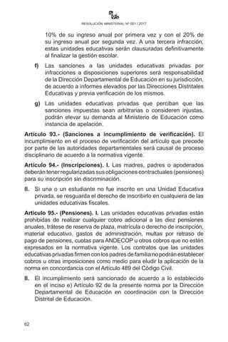 62
resolución ministerial nº 001 / 2017
y la recepción entre el 01 y 02 de febrero, previa verificación,
se sancionará con el 10% del ingreso mensual. De persistir el
incumplimiento dará lugar a la notificación de cierre de la Unidad
Educativa hasta el 03 de febrero de 2017.
Artículo 92.- (Sanciones). Si por efecto de las inspecciones
efectuadas por las instancias correspondientes del Viceministerio
de Educación Regular, en coordinación con las Direcciones y
Subdirecciones Departamentales de Educación a las unidades
educativas privadas, se identificare que las mismas no reúnen las
condiciones mínimas ni cumplen con los requisitos establecidos por
la normativa vigente, se determinará las siguientes sanciones a la
naturaleza del incumplimiento:
a)	 Cierre definitivo y baja de sus códigos SIE y RUE de aquellas
unidades educativas privadas legalmente constituidas que no
se encuentren en funcionamiento por más de una gestión a
partir de 2010.
b)	Cierre temporal de un año de la Unidad Educativa privada
que no cumple con los requisitos mínimos de calidad de
servicio y los previstos en el Artículo 90 precedente. Se
considerará el apercibimiento o llamada de atención respecto
a incumplimiento del Artículo 87 de la R.M. No. 01/2015.
c)	Las unidades educativas privadas observadas seguirán
prestando servicios educativos y tendrán el plazo de un año
para subsanar las deficiencias detectadas.
d)	 Las unidades educativas privadas observadas en la prestación
de sus servicios en las gestiones pasadas y que no hubieran
superado los compromisos asumidos, serán clausuradas de
forma definitiva.
e)	Se sancionará a la Unidad Educativa que incumpla las
disposiciones legales y normativas en actual vigencia con el
10% de su ingreso anual por primera vez y con el 20% de su
ingreso anual por segunda vez. A una tercera infracción, esta
Unidad Educativa será clausuradas definitivamente al finalizar
la gestión escolar.
f)	Las sanciones a las unidades educativas privadas por
infracciones a disposiciones superiores será responsabilidad
de la Dirección Departamental de Educación en su jurisdicción,
 
