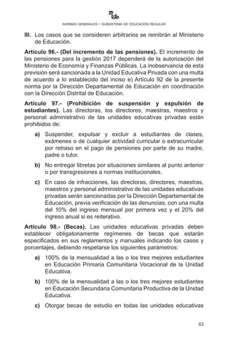 63
normas generales - subsistema de educación regular
de acuerdo a informes elevados por las Direcciones Distritales
Educativas y previa verificación de los mismos.
g)	Las unidades educativas privadas que perciban que las
sanciones impuestas sean arbitrarias o consideren injustas,
podrán elevar su demanda al Ministerio de Educación como
instancia de apelación.
Artículo 93.- (Sanciones a incumplimiento de verificación). El
incumplimiento en el proceso de verificación del artículo que precede
por parte de las autoridades departamentales será causal de proceso
disciplinario de acuerdo a la normativa vigente.
Artículo 94.- (Inscripciones). I. Las madres, padres o apoderados
deberán tener regularizadas sus obligaciones contractuales (pensiones)
para su inscripción sin discriminación.
II.	 Si una o un estudiante no fue inscrito en una Unidad Educativa
privada, se resguarda el derecho de inscribirlo en cualquiera de
las unidades educativas fiscales.
Artículo 95.- (Pensiones). I. Las unidades educativas privadas están
prohibidas de realizar cualquier cobro adicional a las diez pensiones
anuales, trátese de reserva de plaza, matrícula o derecho de inscripción,
material educativo, gastos de administración, multas por retraso de
pago de pensiones, cuotas para ANDECOP u otros cobros que no estén
expresados en la normativa vigente. Los contratos que las unidades
educativas privadas firmen con los padres de familia no podrán establecer
cobros u otras imposiciones como medio para eludir la aplicación de la
norma en concordancia con el Artículo 489 del Código Civil.
II.	 El incumplimiento será sancionado de acuerdo a lo establecido
en el inciso e) Artículo 92 de la presente norma por la Dirección
Departamental de Educación en coordinación con la Dirección
Distrital de Educación.
III.	 Los casos que se consideren arbitrarios se remitirán al Ministerio
de Educación.
Artículo 96.- (Del incremento de las pensiones). El incremento de
las pensiones para la gestión 2017 dependerá de la autorización del
Ministerio de Economía y Finanzas Públicas. La inobservancia de esta
previsión será sancionada a la Unidad Educativa privada con una multa
de acuerdo a lo establecido del inciso e) Artículo 92 de la presente
 