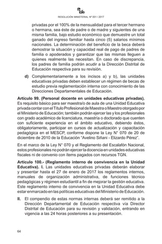 64
resolución ministerial nº 001 / 2017
norma por la Dirección Departamental de Educación en coordinación
con la Dirección Distrital de Educación.
Artículo 97.- (Prohibición de suspensión y expulsión de
estudiantes). Las directoras, los directores, maestras, maestros y
personal administrativo de las unidades educativas privadas están
prohibidos de:
a)	 Suspender, expulsar y excluir a estudiantes de clases, exámenes
o de cualquier actividad curricular o extracurricular por retraso
en el pago de pensiones por parte de su madre, padre o tutor.
b)	 No entregar libretas por situaciones similares al punto anterior
o por transgresiones a normas institucionales.
c)	 En caso de infracciones, las directoras, directores, maestras,
maestros y personal administrativo de las unidades educativas
privadas serán sancionadas por la Dirección Departamental
de Educación, previa verificación de las denuncias, con una
multa del 10% del ingreso mensual por primera vez y el 20%
del ingreso anual si es reiterativo.
Artículo 98.- (Becas). Las unidades educativas privadas deben
establecer obligatoriamente regímenes de becas que estarán
especificados en sus reglamentos y manuales indicando los casos y
porcentajes, debiendo respetarse los siguientes parámetros:
a)	 100% de la mensualidad a las o los tres mejores estudiantes
en Educación Primaria Comunitaria Vocacional de la Unidad
Educativa.
b)	100% de la mensualidad a las o los tres mejores estudiantes
en Educación Secundaria Comunitaria Productiva de la Unidad
Educativa.
c)	Otorgar becas de estudio en todas las unidades educativas
privadas por el 100% de la mensualidad para el tercer hermano
o hermana, sea éste de padre o de madre y siguientes de una
misma familia, bajo estudio económico que demuestre un total
ganado del ingreso familiar hasta cinco (5) salarios mínimos
nacionales. La determinación del beneficio de la beca deberá
demostrar la situación y capacidad real de pago de padres
de familia o apoderados y garantizar que las mismas lleguen
a quienes realmente las necesitan. En caso de discrepancia,
 