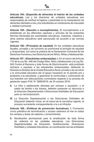 66
resolución ministerial nº 001 / 2017
b)	 Que asegure que cada estudiante ocupe un puesto, sin permitir
nunca el sobrecupo dentro del vehículo ni que ninguno de los
pasajeros vaya de pie, por ningún motivo. Los conductores
de transporte escolar no podrán sobrepasar los 40 kilómetros
por hora en todo el recorrido que realicen, y su incumplimiento
deberá ser sancionado por la entidad competente.
c)	Todo vehículo debe contar con el Seguro Obligatorio de
Accidentes de Tránsito (SOAT).
II.	 La Unidad Educativa es responsable de que los vehículos cumplan
con todos los requisitos de circulación de acuerdo a normativa
vigente. En la parte superior trasera y delantera de la carrocería
debe llevar la palabra “escolar” en letras destacadas.
Artículo102.(Aperturadeunidadeseducativasprivadas).Laapertura
o creación de unidades educativas privadas se dará previo cumplimiento
estricto de requisitos y la verificación in situ del equipamiento para la
formación técnica humanística en el marco del Modelo Educativo
Sociocomunitario Productivo por la Dirección Departamental de
Educación respectiva, Subdirecciones y Direcciones Distritales.
CAPÍTULO VII
DISPOSICIONES FINALES
Artículo 103.- (Alimentación Complementaria Escolar). Las y
los directores de unidades educativas deberán coordinar con los
Gobiernos Autónomos Municipales para la dotación de la Alimentación
Complementaria Escolar a estudiantes durante los 200 días hábiles de
la Gestión Educativa 2017. Asimismo, gestionar ante estas instancias
alimentos adecuados, saludables, culturalmente apropiados,
priorizando la producción local.
Artículo 104.- (Expendio de alimentos al interior de las unidades
educativas). Las y los directores de unidades educativas son
responsables de verificar la higiene y salubridad en la manipulación de
alimentos ofertados a las y los estudiantes en condiciones de inocuidad
y calidad nutricional.
Artículo 105.- (Sanción a incumplimiento). El incumplimiento a lo
establecido en los diferentes capítulos y artículos de las presentes
Normas Generales por autoridades educativas, maestras, maestros y
 