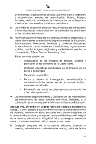 67
normas generales - subsistema de educación regular
otros actores educativos será sancionado de acuerdo a las normas
vigentes.
Artículo 106.- (Principios de equidad). En las unidades educativas
fiscales, privadas y de convenio se promoverá el principio de equidad
y reciprocidad, así como la práctica de la Declaración Universal
de los Derechos Humanos y los Derechos de los Niños, Niñas y
Adolescentes.
Artículo 107.- (Estudiantes embarazadas). I. En el marco del
Artículo 115 de la Ley No. 548 del Código Niño, Niña y Adolescente
y la Ley No. 045 Contra el Racismo y toda forma de Discriminación,
está prohibido rechazar o expulsar a las estudiantes embarazadas,
debiendo la Directora o Director de la Unidad Educativa fiscal, privada
o de convenio y la comunidad educativa dar el apoyo en el periodo
pre y post-parto necesario a la estudiante y garantizar la continuidad
y culminación de sus estudios con adecuaciones curriculares respecto
a su proceso de gestación según R.M. N° 0656 de 24 octubre 2016.
II.	 La niña o adolescente afectada por rechazo o expulsión, o el
padre de familia o los tutores, deberán presentar su denuncia a la
Dirección Departamental o Direcciones Distritales de Educación
para su reincorporación.
III.	 La Dirección Departamental o las Direcciones Distritales de
Educación deberán iniciar, en el marco de la normativa vigente, el
proceso sumariante correspondiente a la o el infractor.
Artículo 108.- (Políticas de prevención). I. Formación cívico patriótica
de reivindicación y acceso soberano al mar en todos los campos y
áreas de saberes y conocimientos.
II.	 Movilización plurinacional para la erradicación de toda forma
de violencia en las unidades educativas. Las Direcciones
Departamentales de Educación, Subdirecciones, Direcciones
Distritales y Unidades Educativas, en coordinación con las entidades
einstituciones,organizacionessociales,pueblosindígenaoriginarios
y afrobolivianos, medios de comunicación, Policía, Fuerzas
Armadas, realizarán actividades de investigación, sensibilización y
socialización para erradicar toda forma de violencia.
III.	 Las unidades educativas deberán realizar actividades curriculares
y ferias educativas relacionadas con la prevención de: embarazo
 