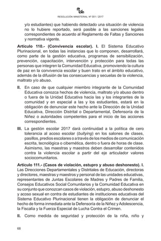 68
resolución ministerial nº 001 / 2017
en adolescentes, VIH/SIDA e ITS, trata y tráfico de personas, uso
indebido de drogas y respeto a las diversidades en las unidades
educativas.
IV.	 Promoveraccionesorientadasaladefensa,cuidadoyprotecciónala
MadreTierra desde las Direcciones Departamentales de Educación,
Subdirecciones, Direcciones Distritales y Unidades Educativas,
en coordinación con las entidades e instituciones, organizaciones
sociales, pueblos indígena originarios y afrobolivianos, medios de
comunicación, Policía, Fuerzas Armadas y otras.
Estas acciones pueden ser:
	 •	Organización de las brigadas de defensa, cuidado y
protección de los derechos de la Madre Tierra.
	 •	 Unidades educativas movilizadas en la limpieza de su barrio
o comunidad.
	 •	Plantación de arbolitos.
	 •	Ferias y talleres de investigación, sensibilización y
socialización de las consecuencias del cambio climático,
entre otras actividades.
	 •	Eliminación del uso de las bolsas plásticas (campaña “No a
las bolsas plásticas”).
V.	 Las Direcciones Departamentales y Distritales son las
responsables del cumplimiento de estas acciones formativas,
debiendo, a la culminación de las mismas, elevar informe al
Ministerio de Educación.
Artículo 109.- (Prohibición de toda forma de violencia, maltrato y/o
abuso). I. En el Sistema Educativo Plurinacional se prohíbe toda forma
de violencia, maltrato y/o abuso en contra de cualquier integrante de
la comunidad educativa que vaya en desmedro del desarrollo integral
de la persona, afectando su integridad física, psicológica, sexual y/o
moral, promoviendo así una cultura de paz y buen trato.
II.	 Cualquier integrante de la comunidad educativa (maestra o
maestro, administrativa o administrativo, madre, padre de familia
y/o estudiantes) que habiendo detectado una situación de
violencia no lo hubiere reportado, será pasible a las sanciones
 