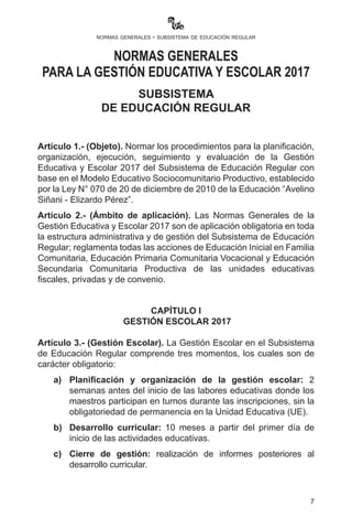 7
normas generales - subsistema de educación regular
Artículo 1.- (Objeto). Normar los procedimientos para la planificación,
organización, ejecución, seguimiento y evaluación de la Gestión
Educativa y Escolar 2017 del Subsistema de Educación Regular con
base en el Modelo Educativo Sociocomunitario Productivo, establecido
por la Ley N° 070 de 20 de diciembre de 2010 de la Educación “Avelino
Siñani - Elizardo Pérez”.
Artículo 2.- (Ámbito de aplicación). Las Normas Generales de la
Gestión Educativa y Escolar 2017 son de aplicación obligatoria en toda
la estructura administrativa y de gestión del Subsistema de Educación
Regular; reglamenta todas las acciones de Educación Inicial en Familia
Comunitaria, Educación Primaria Comunitaria Vocacional y Educación
Secundaria Comunitaria Productiva de las unidades educativas
fiscales, privadas y de convenio.
CAPÍTULO I
GESTIÓN ESCOLAR 2017
Artículo 3.- (Gestión Escolar). La Gestión Escolar en el Subsistema
de Educación Regular comprende tres momentos, los cuales son de
carácter obligatorio:
a)	 Planificación y organización de la gestión escolar: 2
semanas antes del inicio de las labores educativas donde los
maestros participan en turnos durante las inscripciones, sin la
obligatoriedad de permanencia en la UE.
b)	 Desarrollo curricular: 10 meses a partir del primer día de
inicio de las actividades educativas.
NORMAS GENERALES
PARA LA GESTIÓN EDUCATIVA Y ESCOLAR 2017
SUBSISTEMA
DE EDUCACIÓN REGULAR
 