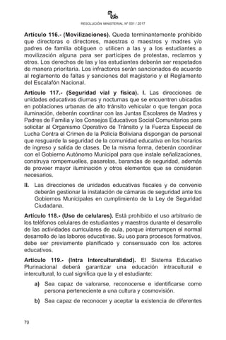 70
resolución ministerial nº 001 / 2017
adolescente, las Direcciones Departamentales y/o Distritales de
Educación deberán solicitar a la UGPSEP la observación en el
RDA del director o directora, maestro o maestra y administrativo
o administrativa que haya sido imputado formalmente por la
comisión de delitos de agresión y violencia sexual, para la
suspensión de sus funciones sin goce de haberes mientras dure
el proceso penal correspondiente, en el marco de lo establecido
en la R. M. N° 148 del 12 de marzo de 2014.
III.	 LasunidadesdeAsesoríaLegaldelasDireccionesDepartamentales
de Educación deben representar a las Direcciones Distritales y
hacer seguimiento hasta la conclusión de los procesos en los
casos señalados en el presente artículo.
Artículo 112.- (Organizaciones estudiantiles). En el Sistema
Educativo Plurinacional se promoverá y garantizará la conformación,
constitución y funcionamiento de las organizaciones estudiantiles para
la defensa de sus derechos en el marco de la normativa vigente y de
acuerdo a reglamento específico. Las actas de conformación deben
ser centralizadas en las Direcciones Distritales de Educación.
Artículo 113.- (Participación de madres y padres de familia). La
participación social y comunitaria de las madres y padres de familia
será en estricto cumplimiento al Artículo 91 de la Ley No. 070 de la
Educación “Avelino Siñani - Elizardo Pérez”.
Artículo 114.- (Programa de nivelación). I. El programa de nivelación
escolar dentro del Subsistema de Educación Regular es para niños,
niñas y adolescentes menores a 15 años con dos o más años de
rezago; se habilitará su inscripción y matriculación para el avance en
una gestión académica de más de un año de escolaridad.
II.	 El Programa Especial se desarrollará en los predios de las
unidades educativas y en coordinación con los directores,
las directoras y las correspondientes autoridades educativas,
debiendo establecerse la estructura, mecanismos, composición,
funciones y atribuciones establecidas mediante reglamentación
específica para su funcionamiento.
Artículo 115.- (Seguimiento y monitoreo). El Observatorio
Plurinacional de la Calidad de la Educación (OPCE) deberá realizar
el monitoreo, seguimiento y evaluación del Sistema Educativo
Plurinacional en lo referente a la calidad y mejora de la educación.
 