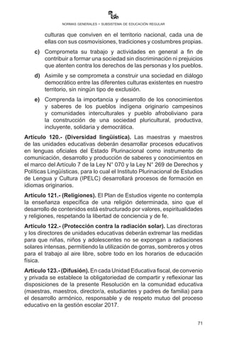 71
normas generales - subsistema de educación regular
Artículo 116.- (Movilizaciones). Queda terminantemente prohibido
que directoras o directores, maestras o maestros y madres y/o
padres de familia obliguen o utilicen a las y a los estudiantes a
movilización alguna para ser partícipes de protestas, reclamos y
otros. Los derechos de las y los estudiantes deberán ser respetados
de manera prioritaria. Los infractores serán sancionados de acuerdo
al reglamento de faltas y sanciones del magisterio y el Reglamento
del Escalafón Nacional.
Artículo 117.- (Seguridad vial y física). I. Las direcciones de
unidades educativas diurnas y nocturnas que se encuentren ubicadas
en poblaciones urbanas de alto tránsito vehicular o que tengan poca
iluminación, deberán coordinar con las Juntas Escolares de Madres y
Padres de Familia y los Consejos Educativos Social Comunitarios para
solicitar al Organismo Operativo de Tránsito y la Fuerza Especial de
Lucha Contra el Crimen de la Policía Boliviana dispongan de personal
que resguarde la seguridad de la comunidad educativa en los horarios
de ingreso y salida de clases. De la misma forma, deberán coordinar
con el Gobierno Autónomo Municipal para que instale señalizaciones,
construya rompemuelles, pasarelas, barandas de seguridad, además
de proveer mayor iluminación y otros elementos que se consideren
necesarios.
II.	 Las direcciones de unidades educativas fiscales y de convenio
deberán gestionar la instalación de cámaras de seguridad ante los
Gobiernos Municipales en cumplimiento de la Ley de Seguridad
Ciudadana.
Artículo 118.- (Uso de celulares). Está prohibido el uso arbitrario de
los teléfonos celulares de estudiantes y maestros durante el desarrollo
de las actividades curriculares de aula, porque interrumpen el normal
desarrollo de las labores educativas. Su uso para procesos formativos,
debe ser previamente planificado y consensuado con los actores
educativos.
Artículo 119.- (Intra Interculturalidad). El Sistema Educativo
Plurinacional deberá garantizar una educación intracultural e
intercultural, lo cual significa que la y el estudiante:
a)	 Sea capaz de valorarse, reconocerse e identificarse como
persona perteneciente a una cultura y cosmovisión.
b)	Sea capaz de reconocer y aceptar la existencia de diferentes
 
