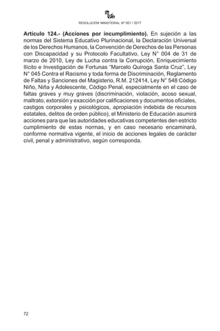 72
resolución ministerial nº 001 / 2017
culturas que conviven en el territorio nacional, cada una de
ellas con sus cosmovisiones, tradiciones y costumbres propias.
c)	 Comprometa su trabajo y actividades en general a fin de
contribuir a formar una sociedad sin discriminación ni prejuicios
que atenten contra los derechos de las personas y los pueblos.
d)	Asimile y se comprometa a construir una sociedad en diálogo
democrático entre las diferentes culturas existentes en nuestro
territorio, sin ningún tipo de exclusión.
e)	Comprenda la importancia y desarrollo de los conocimientos
y saberes de los pueblos indígena originario campesinos
y comunidades interculturales y pueblo afroboliviano para
la construcción de una sociedad pluricultural, productiva,
incluyente, solidaria y democrática.
Artículo 120.- (Diversidad lingüística). Las maestras y maestros
de las unidades educativas deberán desarrollar procesos educativos
en lenguas oficiales del Estado Plurinacional como instrumento de
comunicación, desarrollo y producción de saberes y conocimientos en
el marco del Artículo 7 de la Ley N° 070 y la Ley N° 269 de Derechos y
Políticas Lingüísticas, para lo cual el Instituto Plurinacional de Estudios
de Lengua y Cultura (IPELC) desarrollará procesos de formación en
idiomas originarios.
Artículo 121.- (Religiones). El Plan de Estudios vigente no contempla
la enseñanza específica de una religión determinada, sino que el
desarrollo de contenidos está estructurado por valores, espiritualidades
y religiones, respetando la libertad de conciencia y de fe.
Artículo 122.- (Protección contra la radiación solar). Las directoras
y los directores de unidades educativas deberán extremar las medidas
para que niñas, niños y adolescentes no se expongan a radiaciones
solares intensas, permitiendo la utilización de gorras, sombreros y otros
para el trabajo al aire libre, sobre todo en los horarios de educación física.
Artículo 123.- (Difusión). En cada Unidad Educativa fiscal, de convenio
y privada se establece la obligatoriedad de compartir y reflexionar las
disposiciones de la presente Resolución en la comunidad educativa
(maestras, maestros, directora, director, estudiantes y padres de
familia) para el desarrollo armónico, responsable y de respeto mutuo
del proceso educativo en la gestión escolar 2017.
 