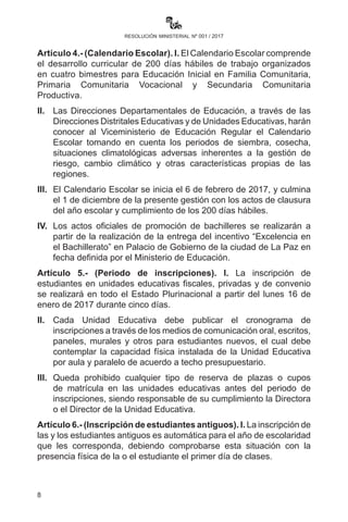 8
resolución ministerial nº 001 / 2017
c)	 Cierre de gestión: realización de informes posteriores al
desarrollo curricular.
Artículo 4.- (Calendario Escolar). I. El Calendario Escolar comprende
el desarrollo curricular de 200 días hábiles de trabajo organizados
en cuatro bimestres para Educación Inicial en Familia Comunitaria,
Primaria Comunitaria Vocacional y Secundaria Comunitaria Productiva.
II.	 Las Direcciones Departamentales de Educación, a través de las
Direcciones Distritales Educativas y de Unidades Educativas,
harán conocer al Viceministerio de Educación Regular el
Calendario Escolar tomando en cuenta los periodos de siembra,
cosecha, situaciones climatológicas adversas inherentes a la
gestión de riesgo, cambio climático y otras características propias
de las regiones.
III.	 El Calendario Escolar se inicia el 6 de febrero de 2017, y culmina
el día 1 de diciembre de la presente gestión con los actos de
clausura del año escolar y cumplimiento de los 200 días hábiles.
IV.	 Los actos oficiales de promoción de bachilleres se realizarán a
partir de la entrega del incentivo “Excelencia en el Bachillerato” en
Palacio de Gobierno de la ciudad de La Paz en fecha definida por
el Ministerio de Educación.
Artículo 5.- (Periodo de inscripciones). I. La inscripción de
estudiantes en unidades educativas fiscales, privadas y de convenio
se realizará en todo el Estado Plurinacional a partir del lunes 16 de
enero de 2017 durante cinco días.
II.	 Cada Unidad Educativa debe publicar el cronograma de
inscripciones a través de los medios de comunicación oral,
escritos, paneles, murales y otros para estudiantes nuevos, el
cual debe contemplar la capacidad física instalada de la Unidad
Educativa por aula y paralelo de acuerdo a techo presupuestario.
III.	 Queda prohibido cualquier tipo de reserva de plazas o cupos
de matrícula en las unidades educativas antes del periodo de
inscripciones, siendo responsable de su cumplimiento la o el
Director de la Unidad Educativa.
Artículo 6.- (Inscripción de estudiantes antiguos). I. La inscripción de
las y los estudiantes antiguos es automática para el año de escolaridad
 