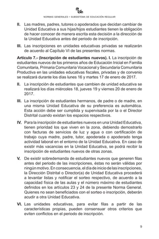 9
normas generales - subsistema de educación regular
que les corresponda, debiendo comprobarse esta situación con la
presencia física de la o el estudiante el primer día de clases.
II.	 Las madres, padres, tutores o apoderados que decidan cambiar
de Unidad Educativa a sus hijas o hijos estudiantes, tienen la
obligación de hacer conocer de manera escrita esta decisión a
la dirección de la Unidad Educativa antes y durante el periodo de
inscripción.
III.	 Las inscripciones en unidades educativas privadas se realizarán
de acuerdo al Capítulo VI de las presentes normas.
Artículo 7.- (Inscripción de estudiantes nuevos). I. La inscripción
de estudiantes nuevos de los primeros años de Educación Inicial en
Familia Comunitaria, Primaria Comunitaria Vocacional y Secundaria
Comunitaria Productiva en las unidades educativas fiscales, privadas
y de convenio se realizará durante los días lunes 16 y martes 17 de
enero de 2017.
II.	 La inscripción de estudiantes que cambien de Unidad Educativa
se realizará los días miércoles 18, jueves 19 y viernes 20 de enero
de 2017.
III.	 La inscripción de estudiantes hermanos, de padre o de madre, en
una misma Unidad Educativa de su preferencia es automática.
Esta acción debe ser cumplida y supervisada por la o el Director
Distrital cuando existan los espacios respectivos.
IV.	 ParalainscripcióndeestudiantesnuevosenunaUnidadEducativa,
tienen prioridad los que viven en la zona, debiendo demostrarlo
con facturas de servicios de luz y agua o con certificación de
trabajo cuya madre, padre, tutor, apoderada o apoderado tenga
actividad laboral en el entorno de la Unidad Educativa. En caso
de existir más vacancias en la Unidad Educativa, se podrá recibir
la inscripción de estudiantes nuevos de otras zonas.
V.	 De existir sobredemanda de estudiantes nuevos que generen
filas antes del periodo de las inscripciones, éstas no serán
válidas por ningún motivo. En consecuencia, el día de inicio de
las inscripciones, la Dirección Distrital o la Directora o Director
de la Unidad Educativa procederá a levantar listas y notificar el
sorteo respectivo, de acuerdo a la capacidad física de las aulas
y el número máximo de estudiantes definidos en los artículos
 