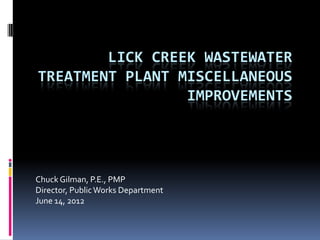 LICK CREEK WASTEWATER
TREATMENT PLANT MISCELLANEOUS
                 IMPROVEMENTS




Chuck Gilman, P.E., PMP
Director, Public Works Department
June 14, 2012
 