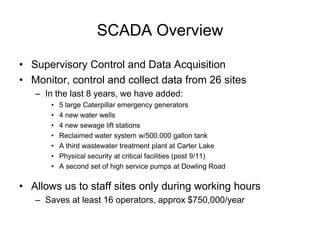 SCADA Overview

• Supervisory Control and Data Acquisition
• Monitor, control and collect data from 26 sites
   – In the last 8 years, we have added:
       •   5 large Caterpillar emergency generators
       •   4 new water wells
       •   4 new sewage lift stations
       •   Reclaimed water system w/500,000 gallon tank
       •   A third wastewater treatment plant at Carter Lake
       •   Physical security at critical facilities (post 9/11)
       •   A second set of high service pumps at Dowling Road

• Allows us to staff sites only during working hours
   – Saves at least 16 operators, approx $750,000/year
 