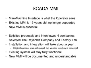 SCADA MMI

• Man-Machine Interface is what the Operator sees
• Existing MMI is 15 years old, no longer supported
• New MMI is essential

• Solicited proposals and interviewed 4 companies
• Selected The Reynolds Company and Factory Talk
• Installation and integration will take about a year
   – Original concept was self-install, but Vendor turn-key is essential
• Existing system will stay fully functional
• New MMI will be documented and understandable
 