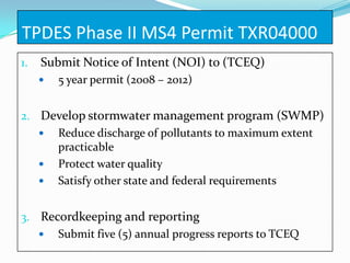 TPDES Phase II MS4 Permit TXR04000
1.   Submit Notice of Intent (NOI) to (TCEQ)
        5 year permit (2008 – 2012)


2. Develop stormwater management program (SWMP)
    Reduce discharge of pollutants to maximum extent
     practicable
    Protect water quality
    Satisfy other state and federal requirements


3. Recordkeeping and reporting
    Submit five (5) annual progress reports to TCEQ
 