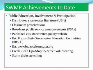 SWMP Achievements to Date
 Public Education, Involvement & Participation
    Distributed stormwater literature (UBIs)
    Classroom presentations
    Broadcast public service announcements (PSAs)
    Published city stormwater quality website
    Est. Brazos Basin Stormwater Education Committee
     (BBSEC)
    Est. www.brazoscleanwater.org
    Creek Clean Up/Adopt-A-Street Volunteering
    Storm drain stenciling
 
