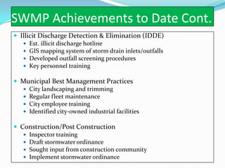 SWMP Achievements to Date Cont.
 Illicit Discharge Detection & Elimination (IDDE)
    Est. illicit discharge hotline
    GIS mapping system of storm drain inlets/outfalls
    Developed outfall screening procedures
    Key personnel training

 Municipal Best Management Practices
   City landscaping and trimming
   Regular fleet maintenance
   City employee training
   Identified city-owned industrial facilities

 Construction/Post Construction
    Inspector training
    Draft stormwater ordinance
    Sought input from construction community
    Implement stormwater ordinance
 